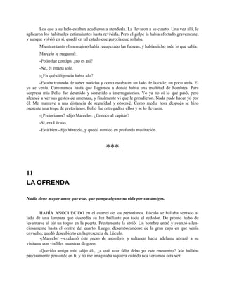 Los que a su lado estaban acudieron a atenderla. La llevaron a su cuarto. Una vez allí, le
aplicaron los habituales estimulantes hasta revivirla. Pero el golpe la había afectado gravemente,
y aunque volvió en sí, quedó en tal estado que parecía que soñaba.
       Mientras tanto el mensajero había recuperado las fuerzas, y había dicho todo lo que sabía.
       Marcelo le preguntó:
       -Polio fue contigo, ¿no es así?
       -No, él estaba solo.
       -¿En qué diligencia había ido?
       -Estaba tratando de saber noticias y como estaba en un lado de la calle, un poco atrás. El
ya se venía. Caminamos hasta que llegamos a donde había una multitud de hombres. Para
sorpresa mía Polio fue detenido y sometido a interrogatorios. Yo ya no oí lo que pasó, pero
alcancé a ver sus gestos de amenaza, y finalmente vi que le prendieron. Nada pude hacer yo por
él. Me mantuve a una distancia de seguridad y observé. Como media hora después se hizo
presente una tropa de pretorianos. Polio fue entregado a ellos y se lo llevaron.
       -¿Pretorianos? -dijo Marcelo-. ¿Conoce al capitán?
       -Sí, era Lúculo.
       -Está bien -dijo Marcelo, y quedó sumido en profunda meditación



                                             ***

11
LA OFRENDA

Nadie tiene mayor amor que este, que ponga alguno su vida por sus amigos.


        HABÍA ANOCHECIDO en el cuartel de los pretorianos. Lúculo se hallaba sentado al
lado de una lámpara que despedía su luz brillante por todo el rededor. De pronto hubo de
levantarse al oír un toque en la puerta. Prestamente la abrió. Un hombre entró y avanzó silen-
ciosamente hasta el centro del cuarto. Luego, desembozándose de la gran capa en que venía
envuelto, quedó descubierto en la presencia de Lúculo.
        -¡Marcelo! --exclamó éste preso de asombro, y saltando hacia adelante abrazó a su
visitante con visibles muestras de gozo.
       -Querido amigo mío -dijo él-, ¿a qué azar feliz debo yo este encuentro? Me hallaba
precisamente pensando en ti, y no me imaginaba siquiera cuándo nos veríamos otra vez.
 