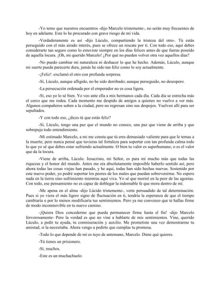 -Yo temo que nuestros encuentros -dijo Marcelo tristemente-, no serán muy frecuentes de
hoy en adelante. Este lo he procurado con grave riesgo de mi vida.
       -Verdaderamente es así -dijo Lúculo, compartiendo la tristeza del otro-. Tú estás
perseguido con el más airado interés, pues se ofrece un rescate por ti. Con todo eso, aquí debes
considerarte tan seguro como lo estuviste siempre en los días felices antes de que fueras poseído
de aquella locura. ¡Oh, mi querido Marcelo! ¿Por qué no pueden volver otra vez aquellos días?
       -No puedo cambiar mi naturaleza ni deshacer lo que he hecho. Además, Lúculo, aunque
mi suerte pueda parecerte dura, jamás he sido tan feliz como lo soy actualmente.
       -¡Feliz! -exclamó el otro con profunda sorpresa.
       -Sí, Lúculo, aunque afligido, no he sido derribado; aunque perseguido, no desespero.
       -La persecución ordenada por el emperador no es cosa ligera.
       -Sí, eso yo lo sé bien. Yo veo ante ella a mis hermanos cada día. Cada día se estrecha más
el cerco que me rodea. Cada momento me despido de amigos a quienes no vuelvo a ver más.
Algunos compañeros suben a la ciudad, pero no regresan sino sus despojos. Vuelven allí para ser
sepultados.
       -Y con todo eso, ¿dices tú que estás feliz?
       -Sí, Lúculo, tengo una paz que el mundo no conoce, una paz que viene de arriba y que
sobrepuja todo entendimiento.
       -Mi estimado Marcelo, a mi me consta que tú eres demasiado valiente para que le temas a
la muerte; pero nunca pensé que tuvieras tal fortaleza para soportar con tan profunda calma todo
lo que yo sé que debes estar sufriendo actualmente. O bien tu valor es superhumano, o es el valor
que da la locura.
       -Viene de arriba, Lúculo. Jesucristo, mi Señor, es para mí mucho más que todas las
riquezas y el honor del mundo. Antes me era absolutamente imposible haberlo sentido así, pero
ahora todas las cosas viejas han pasado, y he aquí, todas han sido hechas nuevas. Sostenido por
este nuevo poder, yo podré soportar los peores de los males que puedan sobrevenirme. No espero
nada en la tierra sino sufrimiento mientras aquí viva. Yo sé que moriré en la peor de las agonías.
Con todo, ese pensamiento no es capaz de doblegar la indomable fe que mora dentro de mí.
       -Me apena en el alma -dijo Lúcido tristemente-, verte persuadido de tal determinación.
Pues si yo viera el más ligero signo de fluctuación en ti, tendría la esperanza de que el tiempo
cambiaría o por lo menos modificaría tus sentimientos. Pero ya me convenzo que te hallas firme
de modo inconmovible en tu nuevo camino.
       -¡Quiera Dios concederme que pueda permanecer firme hasta el fin! -dijo Marcelo
fervorosamente- Pero la verdad es que no vine a hablarte de mis sentimientos. Vine, querido
Lúculo, a pedir tu ayuda, tu conmiseración y auxilio. Me prometiste una vez demostrarme tu
amistad, si la necesitaba. Ahora vengo a pedirte que cumplas tu promesa.
       -Todo lo que depende de mí es tuyo de antemano, Marcelo. Dime qué quieres.
       -Tú tienes un prisionero.
       -Sí, muchos.
       -Este es un muchachuelo.
 