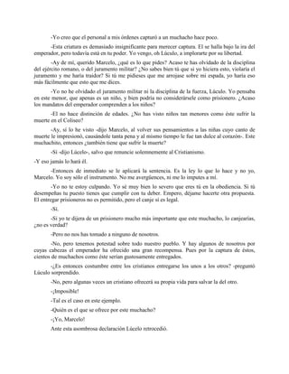 -Yo creo que el personal a mis órdenes capturó a un muchacho hace poco.
      -Esta criatura es demasiado insignificante para merecer captura. El se halla bajo la ira del
emperador, pero todavía está en tu poder. Yo vengo, oh Lúculo, a implorarte por su libertad.
        -Ay de mí, querido Marcelo, ¿qué es lo que pides? Acaso te has olvidado de la disciplina
del ejército romano, o del juramento militar? ¿No sabes bien tú que si yo hiciera esto, violaría el
juramento y me haría traidor? Si tú me pidieses que me arrojase sobre mi espada, yo haría eso
más fácilmente que esto que me dices.
       -Yo no he olvidado el juramento militar ni la disciplina de la fuerza, Lúculo. Yo pensaba
en este menor, que apenas es un niño, y bien podría no considerársele como prisionero. ¿Acaso
los mandatos del emperador comprenden a los niños?
       -El no hace distinción de edades. ¿No has visto niños tan menores como éste sufrir la
muerte en el Coliseo?
       -Ay, sí lo he visto -dijo Marcelo, al volver sus pensamientos a las niñas cuyo canto de
muerte le impresionó, causándole tanta pena y al mismo tiempo le fue tan dulce al corazón-. Este
muchachito, entonces ¿también tiene que sufrir la muerte?
       -Sí -dijo Lúcelo-, salvo que renuncie solemnemente al Cristianismo.
-Y eso jamás lo hará él.
      -Entonces de inmediato se le aplicará la sentencia. Es la ley lo que lo hace y no yo,
Marcelo. Yo soy sólo el instrumento. No me avergüences, ni me lo imputes a mí.
        -Yo no te estoy culpando. Yo sé muy bien lo severo que eres tú en la obediencia. Si tú
desempeñas tu puesto tienes que cumplir con tu deber. Empero, déjame hacerte otra propuesta.
El entregar prisioneros no es permitido, pero el canje sí es legal.
       -Sí.
       -Si yo te dijera de un prisionero mucho más importante que este muchacho, lo canjearías,
¿no es verdad?
       -Pero no nos has tomado a ninguno de nosotros.
       -No, pero tenemos potestad sobre todo nuestro pueblo. Y hay algunos de nosotros por
cuyas cabezas el emperador ha ofrecido una gran recompensa. Pues por la captura de éstos,
cientos de muchachos como éste serían gustosamente entregados.
       -¿Es entonces costumbre entre los cristianos entregarse los unos a los otros? -preguntó
Lúculo sorprendido.
       -No, pero algunas veces un cristiano ofrecerá su propia vida para salvar la del otro.
       -¡Imposible!
       -Tal es el caso en este ejemplo.
       -Quién es el que se ofrece por este muchacho?
       -¡Yo, Marcelo!
       Ante esta asombrosa declaración Lúcelo retrocedió.
 