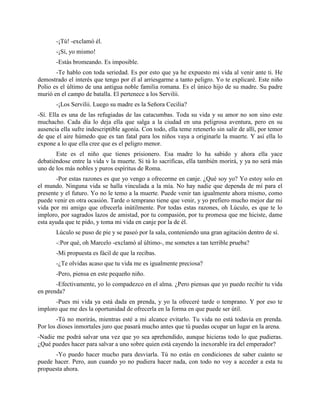 -¡Tú! -exclamó él.
       -¡Sí, yo mismo!
       -Estás bromeando. Es imposible.
       -Te hablo con toda seriedad. Es por esto que ya he expuesto mi vida al venir ante ti. He
demostrado el interés que tengo por él al arriesgarme a tanto peligro. Yo te explicaré. Este niño
Polio es el último de una antigua noble familia romana. Es el único hijo de su madre. Su padre
murió en el campo de batalla. El pertenece a los Servilii.
       -¡Los Servilii. Luego su madre es la Señora Cecilia?
-Sí. Ella es una de las refugiadas de las catacumbas. Toda su vida y su amor no son sino este
muchacho. Cada día lo deja ella que salga a la ciudad en una peligrosa aventura, pero en su
ausencia ella sufre indescriptible agonía. Con todo, ella teme retenerlo sin salir de allí, por temor
de que el aire húmedo que es tan fatal para los niños vaya a originarle la muerte. Y así ella lo
expone a lo que ella cree que es el peligro menor.
       Este es el niño que tienes prisionero. Esa madre lo ha sabido y ahora ella yace
debatiéndose entre la vida v la muerte. Si tú lo sacrificas, ella también morirá, y ya no será más
uno de los más nobles y puros espíritus de Roma.
       -Por estas razones es que yo vengo a ofrecerme en canje. ¿Qué soy yo? Yo estoy solo en
el mundo. Ninguna vida se halla vinculada a la mía. No hay nadie que dependa de mí para el
presente y el futuro. Yo no le temo a la muerte. Puede venir tan igualmente ahora mismo, como
puede venir en otra ocasión. Tarde o temprano tiene que venir, y yo prefiero mucho mejor dar mi
vida por mi amigo que ofrecerla inútilmente. Por todas estas razones, oh Lúculo, es que te lo
imploro, por sagrados lazos de amistad, por tu compasión, por tu promesa que me hiciste, dame
esta ayuda que te pido, y toma mi vida en canje por la de él.
       Lúculo se puso de pie y se paseó por la sala, conteniendo una gran agitación dentro de sí.
       -:Por qué, oh Marcelo -exclamó al último-, me sometes a tan terrible prueba?
       -Mi propuesta es fácil de que la recibas.
       -¿Te olvidas acaso que tu vida me es igualmente preciosa?
       -Pero, piensa en este pequeño niño.
       -Efectivamente, yo lo compadezco en el alma. ¿Pero piensas que yo puedo recibir tu vida
en prenda?
       -Pues mi vida ya está dada en prenda, y yo la ofreceré tarde o temprano. Y por eso te
imploro que me des la oportunidad de ofrecerla en la forma en que puede ser útil.
        -Tú no morirás, mientras esté a mi alcance evitarlo. Tu vida no está todavía en prenda.
Por los dioses inmortales juro que pasará mucho antes que tú puedas ocupar un lugar en la arena.
-Nadie me podrá salvar una vez que yo sea aprehendido, aunque hicieras todo lo que pudieras.
¿Qué puedes hacer para salvar a uno sobre quien está cayendo la inexorable ira del emperador?
      -Yo puedo hacer mucho para desviarla. Tú no estás en condiciones de saber cuánto se
puede hacer. Pero, aun cuando yo no pudiera hacer nada, con todo no voy a acceder a esta tu
propuesta ahora.
 