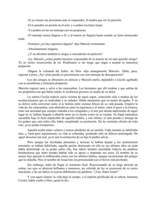 -Si yo mismo me presentara ante el emperador, él tendría que oír mi petición.
         -El te pondría en prisión en el acto, y a ambos los haría matar.
         -Yo podría enviar un mensaje con mi propuesta.
         -El mensaje nunca llegaría a él; o al menos no llegaría hasta cuando ya fuera demasiado
tarde.
         -Entonces ¿no hay esperanza alguna? -dijo Marcelo tristemente.
         -Absolutamente ninguna.
         -¿Y en absoluto también te niegas a concederme mi petición?
      -Ay, Marcelo ¿cómo podría hacerme responsable de la muerte de mi más querido amigo?
Tú no tienes misericordia de mí. Perdóname si me tengo que negar a aceptar tu temeraria
propuesta.
       -Hágase la voluntad del Señor, mi Dios -dijo amargamente Marcelo-. Debo, pues,
regresar a prisa. ¡Ay! cómo puedo yo presentarme con este mensaje de desesperación?
       Los dos amigos se abrazaron en silencio y Marcelo partió, dejándolo a Lúculo agobiado
con su asombrosa y temeraria propuesta.
Marcelo regresó sano y salvo a las catacumbas. Los hermanos que allí estaban y que sabían de
los propósitos con que había salido, le recibieron gozosos en medio de su dolor.
        La señora Cecilia todavía yacía víctima de aquel sopor, consciente sólo a medias de los
acontecimientos que se realizaban a su rededor. Había momentos que su mente divagaba. Y en
su delirio solía conversar como si se hallara entre escenas felices de su vida pasada. Empero la
vida de, las catacumbas, esas alternativas entre la esperanza y el temor, entre el gozo y la tristeza,
entre esa ansiedad que siempre rodeaba a los refugiados y el aire por demás deprimente de aquel
lugar en sí, habían llegado a abatirla tanto en su mente como en su cuerpo. Su frágil naturaleza
sucumbía bajo la furia implacable de aquella ordalía, y este último, el más pesado y amargo de
los golpes que caía sobre ella, había completado su postración. De los mortales efectos de todo
esto, ya no podía recuperarse.
       Aquella noche todos velaron y oraron alrededor de su camilla. Cada instante se debilitaba
más, y, lenta pero seguramente, su vida se esfumaba, quedando sólo un fallecer prolongado. De
aquel descenso tan real, ya ni aun la restitución de su hijo la podría salvar.
        Pero aunque las facultades pensantes y terrenas la habían dejado y los sentimientos
terrenales se habían debilitado, aquella pasión dominante en ella en sus últimos años en nada
había disminuido en su poder sobre ella, Sus labios helados musitaban todavía las palabras
bienhechoras que tanto tiempo habían sido su apoyo e inspirado sus actos. El nombre de su
menor hijo querido lo balbuceaba como con los últimos hálitos, aunque inconsciente del peligro
que lo rodeaba. Pero el nombre de Jesucristo era pronunciado con el fervor más profundo.
       Sin embargo, hubo de llegar el momento final. Reaccionando de su largo período de
calma, sus ojos se abrieron brillantes e inmensos, un colorido de luz se posesionó de su rostro
macilento, y de sus labios se oyeron débilmente las palabras: "¡Ven, Señor Jesús!"
       Y con aquel clamor, la vida dejó el cuerpo, y el espíritu purificado de la señora, hermana
Cecilia, había vuelto a Dios, quien lo dio.
 