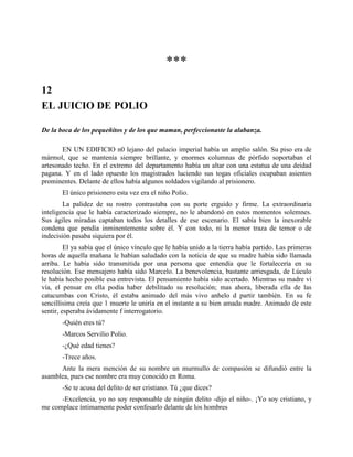 ***

12
EL JUICIO DE POLIO

De la boca de los pequeñitos y de los que maman, perfeccionaste la alabanza.

       EN UN EDIFICIO n0 lejano del palacio imperial había un amplio salón. Su piso era de
mármol, que se mantenía siempre brillante, y enormes columnas de pórfido soportaban el
artesonado techo. En el extremo del departamento había un altar con una estatua de una deidad
pagana. Y en el lado opuesto los magistrados luciendo sus togas oficiales ocupaban asientos
prominentes. Delante de ellos había algunos soldados vigilando al prisionero.
       El único prisionero esta vez era el niño Polio.
        La palidez de su rostro contrastaba con su porte erguido y firme. La extraordinaria
inteligencia que le había caracterizado siempre, no le abandonó en estos momentos solemnes.
Sus ágiles miradas captaban todos los detalles de ese escenario. El sabía bien la inexorable
condena que pendía inminentemente sobre él. Y con todo, ni la menor traza de temor o de
indecisión pasaba siquiera por él.
         El ya sabía que el único vínculo que le había unido a la tierra había partido. Las primeras
horas de aquella mañana le habían saludado con la noticia de que su madre había sido llamada
arriba. Le había sido transmitida por una persona que entendía que le fortalecería en su
resolución. Ese mensajero había sido Marcelo. La benevolencia, bastante arriesgada, de Lúculo
le había hecho posible esa entrevista. El pensamiento había sido acertado. Mientras su madre vi
vía, el pensar en ella podía haber debilitado su resolución; mas ahora, liberada ella de las
catacumbas con Cristo, él estaba animado del más vivo anhelo d partir también. En su fe
sencillísima creía que 1 muerte le uniría en el instante a su bien amada madre. Animado de este
sentir, esperaba ávidamente f interrogatorio.
       -Quién eres tú?
       -Marcos Servilio Polio.
       -¿Qué edad tienes?
       -Trece años.
      Ante la mera mención de su nombre un murmullo de compasión se difundió entre la
asamblea, pues ese nombre era muy conocido en Roma.
       -Se te acusa del delito de ser cristiano. Tú ¿que dices?
      -Excelencia, yo no soy responsable de ningún delito -dijo el niño-. ¡Yo soy cristiano, y
me complace íntimamente poder confesarlo delante de los hombres
 