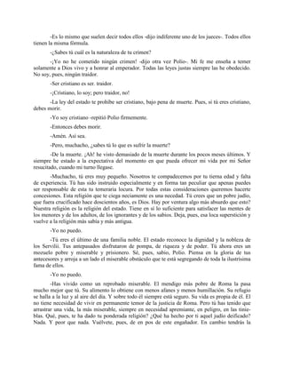-Es lo mismo que suelen decir todos ellos -dijo indiferente uno de los jueces-. Todos ellos
tienen la misma fórmula.
       -¿Sabes tú cuál es la naturaleza de tu crimen?
       -¡Yo no he cometido ningún crimen! -dijo otra vez Polio-. Mi fe me enseña a temer
solamente a Dios vivo y a honrar al emperador. Todas las leyes justas siempre las he obedecido.
No soy, pues, ningún traidor.
       -Ser cristiano es ser. traidor.
       -¡Cristiano, lo soy; pero traidor, no!
       -La ley del estado te prohíbe ser cristiano, bajo pena de muerte. Pues, si tú eres cristiano,
debes morir.
       -Yo soy cristiano -repitió Polio firmemente.
       -Entonces debes morir.
       -Amén. Así sea.
       -Pero, muchacho, ¿sabes tú lo que es sufrir la muerte?
        -De la muerte. ¡Ah! he visto demasiado de la muerte durante los pocos meses últimos. Y
siempre he estado a la expectativa del momento en que pueda ofrecer mi vida por mi Señor
resucitado, cuando mi turno llegase.
        -Muchacho, tú eres muy pequeño. Nosotros te compadecemos por tu tierna edad y falta
de experiencia. Tú has sido instruido especialmente y en forma tan peculiar que apenas puedes
ser responsable de esta tu temeraria locura. Por todas estas consideraciones queremos hacerte
concesiones. Esta religión que te ciega neciamente es una necedad. Tú crees que un pobre judío,
que fuera crucificado hace doscientos años, es Dios. Hay por ventura algo más absurdo que esto?
Nuestra religión es la religión del estado. Tiene en sí lo suficiente para satisfacer las mentes de
los menores y de los adultos, de los ignorantes y de los sabios. Deja, pues, esa loca superstición y
vuelve a la religión más sabía y más antigua.
       -Yo no puedo.
       -Tú eres el último de una familia noble. El estado reconoce la dignidad y la nobleza de
los Servilii. Tus antepasados disfrutaron de pompa, de riqueza y de poder. Tú ahora eres un
mozuelo pobre y miserable y prisionero. Sé, pues, sabio, Polio. Piensa en la gloria de tus
antecesores y arroja a un lado el miserable obstáculo que te está segregando de toda la ilustrísima
fama de ellos.
       -Yo no puedo.
        -Has vivido como un reprobado miserable. El mendigo más pobre de Roma la pasa
mucho mejor que tú. Su alimento lo obtiene con menos afanes y menos humillación. Su refugio
se halla a la luz y al aire del día. Y sobre todo él siempre está seguro. Su vida es propia de él. El
no tiene necesidad de vivir en permanente temor de la justicia de Roma. Pero tú has tenido que
arrastrar una vida, la más miserable, siempre en necesidad apremiante, en peligro, en las tinie-
blas. Qué, pues, te ha dado tu ponderada religión? ¿Qué ha hecho por ti aquel judío deificado?
Nada. Y peor que nada. Vuélvete, pues, de en pos de este engañador. En cambio tendrás la
 