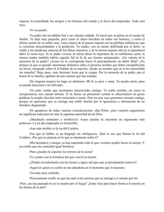 riqueza, la comodidad, los amigos y los honores del estado y el favor del emperador. Todo será
tuyo.
       -Yo no puedo.
        -Tu padre fue un súbdito leal y un valiente soldado. El murió por su patria en el campo de
batalla. Te dejó muy pequeño, pero como el único heredero de todos sus honores, y como el
último puntal de su noble casa. Lejos estaría de él pensar siquiera en las pérfidas influencias que
te cercarían descarriándote a la perdición. Tu madre, con su mente debilitada por el dolor, se
rindió a las insidiosas astucias de los falsos maestros, y de la misma manera ella en su ignorancia
labró la ruina tuya. Si tu padre viviera, tú serías ahora la esperanza de su nobilísima casta; tu
misma madre también habría seguido fiel la fe de sus ilustres antepasados. ¿No valoras tú la
memoria de tu padre? ¿Acaso no te corresponde hacia él principalmente un deber filial? ¿No
piensas tú que es pecado amontonar deshonra sobre el glorioso nombre que debes enorgullecerte
en llevar, arrojando sobre él el baldón de tu traición, siendo un nombre que se te ha transmitido
sin mancha? Deja, pues, esas ilusiones locas que te ciegan. Por la memoria de tu padre, por el
honor de tu familia, apártate de este camino que has tomado.
       -De ninguna manera les hago yo deshonor. Mi fe es pura v santa. Yo puedo morir, pero
no puedo traicionar a mi Salvador.
       -Tú estás viendo que mostramos misericordia contigo. Tu noble nombre, así como tu
inexperiencia, nos causan lástima. Si tú fueras un prisionero común te ofreceríamos en pocas
palabras la simple elección entre retractarte o morir. Pero en este caso queremos razonar contigo,
porque no queremos que se extinga una noble familia por la ignorancia u obstinación de un
heredero degenerado.
       -Os agradezco de todas vuestras consideraciones -dijo Polio-, pero vuestros argumentos
no significan nada para mí ante la suprema autoridad de mi Dios.
       -¡Muchacho temerario e irreflexivo! Acaso puedes tú encontrar un argumento más
poderoso. La ira del emperador es irresistible.
       -Aun más terrible es la ira del Cordero.
      -Eso que tú hablas es un lenguaje sin inteligencia. ;Qué es eso que llamas la ira del
Cordero- ;Por qué no piensas en lo que es inminente sobre ti?
       -Mis hermanos y amigos ya han soportado todo lo que vosotros podéis hacer al cuerpo. Y
yo confío que me sostendrá igual fortaleza.
       -Pero ¿puedes tú soportar los terrores de la arena?
       -Yo cuento con la fortaleza del que venció la muerte.
       -¿Puedes tú enfrentarte con los leones y tigres salvajes que se precipitarán contra ti?.
       -Aquel en quien yo confío no me abandona en el momento que lo necesito.
       -Tú estás muy confiado.
       -Precisamente confío en que me amó a tal extremo que se entregó a sí mismo por mí.
-Pero ¿no has pensado tú en la muerte por el fuego? ¿Estás listo para hacer frente a la muerte en
las llamas de la pira?
 