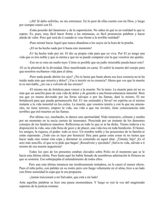 -¡Ah! Sí debo sufrirlas, no me estremece. En lo peor de ellas cuento con mi Dios, y luego
por siempre estaré con El.
        -Estás poseído del fanatismo y de la superstición. No sabes tú qué es en realidad lo que te
espera. Es, pues, muy fácil hacer frente a las amenazas, es fácil pronunciar palabras y hacer
alarde de valor. Pero qué será de ti cuando te veas frente a la terrible realidad?
       -Pues miraré hacia Aquel que nunca abandona a los suyos en la hora de la prueba.
       -¡El no ha hecho nada por ti hasta este momento!
       -E1 ha hecho todo por mí. El dio su propia vida para que yo viva. Por El yo tengo una
vida que es mis noble y que es eterna y que no se puede comparar con la que vosotros me quitáis.
       -Eso no es sino un sueño tuyo. Cómo es posible que un judío miserable pueda hacer esto?
-El es la plenitud de la divinidad, Dios manifestado en carne. El sufrió la muerte del cuerpo para
que nosotros recibamos vida para el alma.
        -Pero nada puede abrirte los ojos? ¿No te hasta que hasta ahora esa loca creencia no te ha
traído nada más que miseria y dolor? ¿Vas a insistir en tu creencia? Ahora que ves que la muerte
te es inevitable, ¿no vas a volverte de tus errores?
        -El mismo me da fortaleza para vencer a la muerte. No la temo. La muerte para mí no es
más que un sencillo paso de esta vida de dolor y de gemido a una bienaventuranza inmortal. Bien
sea que yo muera devorado por las fieras salvajes o por las llamas, dará lo mismo. El me
fortalecerá para que pueda permanecerle fiel. E1 me sostendrá y llevar! mi espíritu en el mismo
instante a la vida inmortal en los cielos. La muerte, que vosotros teméis y con la que me amena-
záis, no tiene terrores; empero la vida, esa vida a que me invitáis, tiene consecuencias más
terribles que mil muertes en las llamas.
       -Por última vez, muchacho, te damos una oportunidad. Nido temerario, cólmate y medita
por un momento en tu necia carrera de insensatez. Prescinde por un instante de los dementes
consejos de tus fanáticos maestros. Reflexiona en todo lo que se te ha dicho. Tienes todavía a tu
disposición la vida, una vida llena de gozo y de placer, una vida rica en toda bendición. El honor,
los amigos, la riqueza, el poder: todo es tuvo. Un nombre noble y las posesiones de tu familia te
están esperando. ¡Todo eso es tuyo por herencia! Hoy para ganar estas cosas tú no tienes que
hacer nada sino tomar esta copa y derramar su contenido en aquel altar. ¡Tómala, hijo! ¡Es el
acto más sencillo, el que se te pide que hagas! ¡Resuélvete y ejecútalo! ¡Salva tu vida, sálvate a ti
mismo de esa muerte angustiosa!
        Todos los ojos de los presentes estaban clavados sobre Polio en el momento que se le
hacía esta última oferta. Pues hasta aquí les había llenado de asombrosa admiración la firmeza en
que se sostenía. Eso sobrepujaba el entendimiento de todos ellos.
       Pero aun esta última instancia tan insidiosamente tentadora, no le causó el menor efecto.
Pues el niño polio, con palidez en su rostro pero con fuego vehemente en el alma, hizo a un lado
con firme serenidad la copa que le era propuesta.
       -¡Jamás traicionaré a mi Salvador, que está a mi lado!
Ante aquellas palabras se hizo una pausa momentánea. Y luego se oyó la voz del magistrado
supremo de la justicia romana:
 