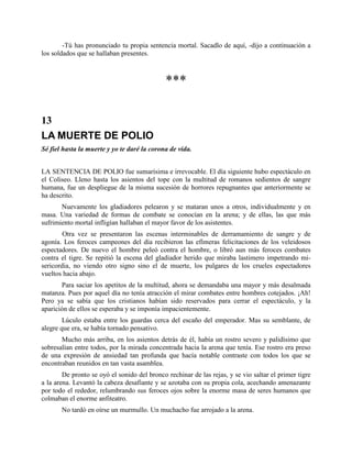 -Tú has pronunciado tu propia sentencia mortal. Sacadlo de aquí, -dijo a continuación a
los soldados que se hallaban presentes.



                                              ***

13
LA MUERTE DE POLIO
Sé fiel hasta la muerte y yo te daré la corona de vida.


LA SENTENCIA DE POLIO fue sumarísima e irrevocable. El día siguiente hubo espectáculo en
el Coliseo. Lleno hasta los asientos del tope con la multitud de romanos sedientos de sangre
humana, fue un despliegue de la misma sucesión de horrores repugnantes que anteriormente se
ha descrito.
       Nuevamente los gladiadores pelearon y se mataran unos a otros, individualmente y en
masa. Una variedad de formas de combate se conocían en la arena; y de ellas, las que más
sufrimiento mortal infligían hallaban el mayor favor de los asistentes.
        Otra vez se presentaron las escenas interminables de derramamiento de sangre y de
agonía. Los feroces campeones del día recibieron las efímeras felicitaciones de los veleidosos
espectadores. De nuevo el hombre peleó contra el hombre, o libró aun más feroces combates
contra el tigre. Se repitió la escena del gladiador herido que miraba lastimero impetrando mi-
sericordia, no viendo otro signo sino el de muerte, los pulgares de los crueles espectadores
vueltos hacia abajo.
       Para saciar los apetitos de la multitud, ahora se demandaba una mayor y más desalmada
matanza. Pues por aquel día no tenía atracción el mirar combates entre hombres cotejados. ¡Ah!
Pero ya se sabía que los cristianos habían sido reservados para cerrar el espectáculo, y la
aparición de ellos se esperaba y se imponía impacientemente.
        Lúculo estaba entre los guardas cerca del escaño del emperador. Mas su semblante, de
alegre que era, se había tornado pensativo.
       Mucho más arriba, en los asientos detrás de él, había un rostro severo y palidísimo que
sobresalían entre todos, por la mirada concentrada hacia la arena que tenía. Ese rostro era preso
de una expresión de ansiedad tan profunda que hacía notable contraste con todos los que se
encontraban reunidos en tan vasta asamblea.
        De pronto se oyó el sonido del bronco rechinar de las rejas, y se vio saltar el primer tigre
a la arena. Levantó la cabeza desafiante y se azotaba con su propia cola, acechando amenazante
por todo el rededor, relumbrando sus feroces ojos sobre la enorme masa de seres humanos que
colmaban el enorme anfiteatro.
       No tardó en oírse un murmullo. Un muchacho fue arrojado a la arena.
 
