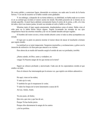 De rostro pálido y contextura ligera, desnutrido en extremo, era nada ante la mole de la bestia
furiosa. Y en son de escarnio se le había vestido como gladiador.
       Y sin embargo, a despecho de su tierna infancia y su debilidad, no había nada en su rostro
ni en su actitud que revelara el menor asomo de miedo. Revelaba posesión de sí mismo en su
mirada apacible. Avanzó hacia adelante serenamente hasta el centro de la arena, y allí, a la vista
de todos, elevó sus manos juntas, levantó sus miradas al cielo y habló a su Dios.
       Mientras tanto el tigre seguía amenazante, desplazándose como al entrar. Había visto al
niño pero no le había hecho efecto alguno. Seguía levantando las miradas de sus ojos
sanguinarios hacia las enormes murallas y de vez en cuando lanzaba salvajes rugidos.
       El hombre del rostro severo y triste miraba absorto como si toda su alma acompañara esa
mirada.
       El tigre por su parte no parecía mostrar el menor deseo de atacar al muchacho cristiano
que seguía orando.
       La multitud ya se tornó impaciente. Surgieron murmullos y exclamaciones y gritos con la
intención de enfurecer a la fiera para que atacara a su víctima.
       Pero ahora de en medio del tumulto surgió el sonido de una voz profunda y terrible:


       ¿Hasta cuándo, oh Dios, santo y verdadero, no
       vengas Tú Nuestra sangre de los que moran en la tierra?


       Siguió un silencio profundo y aterrorizado. Cada uno de los espectadores miraba al que
estaba a su lado.
       Pero el silencio fue interrumpido por la misma voz, que repitió con énfasis admonitivo:


       He aquí, viene en las nubes;
       Y todo ojo le verá,
       Y también los que le traspasaron le verán;
       Y todos los linajes de la tierra lamentarán a causa de El.
       Así sea. Amén, Amén.


       Tú eres justo, oh Señor,
       Que eres, que eras y que has de ser,
       Porque Tú has hecho juicio.
       Porque ellos derramaron la sangre de los santos
       y de los profetas.
 