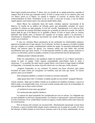 hasta lograr tomarla nuevamente. Y ahora, otra vez armado de su espada protectora, esperaba el
zarpazo final de la fiera que respiraba muerte. El león se arrojó como la vez anterior, pero esta
vez Macer acertó en el blanco. La espada le traspasó, el corazón, la enorme fiera cayó
contorsionándose de dolor. Poniéndose en pie se echó a correr por la arena, y tras Su último
rugido agónico cayó muerto junto a las rejas por donde había salido.
        Ahora Macer fue conducido fuera del ruedo, viéndose aparecer nuevamente al de
Batavia. Se trataba de un público de refinado gusto, que demandaba variedad. A1 nuevo
contendor le soltaron un tigre pequeño, el cual fue vencido. Seguidamente se le soltó un león.
Este dio muestras de extrema ferocidad, aunque por su tamaño no salía de lo común. No cabía la
menor duda de que el de Batavia no se igualaba a Macer. El león se lanzó sobre su víctima,
habiendo sido herido; pero, al lanzarse por segunda vez al ataque, agarró a su adversario, y
literalmente lo despedazó. Entonces nuevamente fue sacado Macer, para quien fue tarea fácil
acabar con el cachorro.
        Y esta vez, mientras Macer permanecía de pie recibiendo los interminables aplausos,
apareció un hombre por el lado opuesto. Era el africano. Su brazo ni siquiera se le había vendado
sino que colgaba a su costado, completamente cubierto de sangre. Se encaminó titubeando hacia
Macer, con penosos pasos de agonía. Los romanos sabían que éste había sido enviado
sencillamente para que fuese muerto. Y el desventurado también lo sabía, porque conforme se
acercó a su adversario, arrojó su espada y exclamó en una actitud más bien de desesperación:
       -¡Mátame pronto! Líbrame del dolor.
        Todos los espectadores a uno quedaron mudos de asombro al ver a Macer retroceder y
arrojar al suelo su espada. Todos seguían contemplando maravillados hasta lo sumo y
silenciosos. Y su asombro fue tanto mayor cuando Macer volvió hacia el lugar donde se hallaba
el Emperador, y levantando las manos muy alto clamó con voz clara que a todos alcanzó:
       -¡Augusto Emperador, yo soy cristiano! Yo pelearé con fieras silvestres, pero jamás
levantaré mi mano contra mis semejantes, los hombres, sean del color que fueren. Yo moriré
gustoso; pero ¡yo no mataré!
       Ante semejantes palabras y actitud se levantó un creciente murmullo.
       -¿Qué quiere decir éste? ¡Cristiano! ¿Cuándo sucedió su conversión? -preguntó Marcelo.
Lúculo contestó, -Supe que lo habían visitado en el calabozo los malditos cristianos, y que él se
habría unido a esa despreciable secta, en la cual se halla reunida toda la hez de la humanidad. Es
muy probable que se haya vuelto cristiano.
       -¿Y preferirá él morir antes que pelear?
       -Así suelen proceder aquellos fanáticos.
        La sorpresa de aquel populacho fue reemplazada por una ira salvaje. Les indignaba que
un mero gladiador se atreviera a decepcionarles. Los lacayos se apresuraron a intervenir para que
la lucha continuara. Si en verdad Macer insistía en negarse a luchar debería sufrir todo el peso de
las consecuencias.
        Pero la firmeza del cristiano era inconmovible. Absolutamente desarmado avanzó hacia
el africano, a quien él podría haber dejado muerto solamente con un golpe de su puño. El rostro
del africano se había tornado en estos breves instantes cual el de un feroz endemoniado. En sus
 