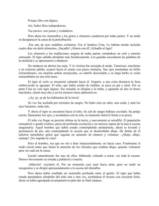 Porque ellos son dignos.
       Así, Señor Dios todopoderoso,
       Tus juicios -son justos y verdaderos.
       Pero ahora los murmullos y los gritos y clamores cundieron por todas partes. Y no tardó
en desaparecer la causa de la perturbación.
       -Era uno de esos malditos cristianos. Era el fanático Cina. Lo habían tenido recluido
cuatro días sin darle alimentos. ¡Sacadlo! ¡Afuera con él! ¡Echadlo al tigre!
       Los clamores y las maldiciones surgían de todas partes, tornándose un solo y enorme
estruendo. El tigre saltaba alrededor más frenéticamente. Los guardas escucharon las palabras de
la multitud y se apresuraron a obedecer.
       No tardaron en abrirse las rejas. Y la víctima fue arrojada al ruedo. Temeroso, macilento
y en extremo pálido, avanzó hacia el centro con pasos trémulos. Sus ojos mostraban un brillo
extraordinario, sus mejillas ardían enrojecidas, su cabello descuidado y su larga barba se veían
enmarañados en una sola masa.
       El tigre al verlo se encaminó saltando hacia él. Empero, a una corta distancia la fiera
embravecida se agazapó. El niño, que había estado de rodillas, se puso en pie y miró. Por su
parte Cina no veía tigre alguno. Sus miradas se dirigían a la turba, y agitando en alto su brazo
macilento, clamó muy alto y en los mismos tonos admonitivos:
       -¡Ay, ay, ay de los habitantes de la tierra!
       Su voz fue acallada por torrentes de sangre. No hubo sino un salto, una caída, y ante los
ojos humanos, nada más.
        Y ahora el tigre se encaminó hacia el niño. Su sed de sangre habíase excitado. Su pelaje
erecto, flameantes los ojos, y azotándose con la cola, se mantenía inmóvil frente a su presa.
        El niño vio llegar su porción última en la tierra, y nuevamente se arrodilló. El populacho
enmudeció y quedó extático, preso de profunda excitación y en ansiosa espera de la nueva escena
sanguinaria. Aquel hombre que había estado contemplando atentamente, ahora se levantó y
permaneció de pie, aún contemplando la escena que se desarrollaba abajo. De detrás de él
salieron inmediatos gritos que seguían en aumento de número y volumen: -¡Abajo, abajo,
siéntate! ¡No impidas la vista!
       Pero el hombre, sea que no oía o bien intencionalmente, no hacía caso. Finalmente el
ruido creció tanto que llamó la atención de los oficiales que estaban abajo, quienes voltearon
para ver cuál era la causa.
      Lúculo naturalmente fue uno de ellos. Habiendo volteado a mirar, vio toda la escena.
Detuvo brevemente su mirada y palideció a muerte.
       -¡Marcelo! -exclamó él. Por un momento casi cayó hacia atrás, pero no tardó en
recuperarse y se dirigió apresuradamente a la escena del disturbio.
       Pero ahora había estallado un murmullo profundo entre el gentío. El tigre que había
estado paseándose alrededor del niño una y otra vez, azotándose él mismo con creciente furia,
ahora se había agazapado en preparativos para dar su final zarpazo.
 