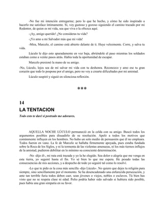 -No fue mi intención entregarme; pero lo que he hecho, y cómo he sido inspirado a
hacerlo me satisface íntimamente. Sí, voy gustoso y gozoso siguiendo el camino trazado por mi
Redentor, de quien es mi vida, sea que viva o la ofrezca aquí.
        -¡Ay, amigo querido! ¿No consideras tu vida?
        -¡Yo amo a mi Salvador más que mi vida!
        -Mira, Marcelo, el camino está abierto delante de ti. Huye velozmente. Corre, y salva tu
vida.
       Lúculo le dijo esto apuradamente en voz baja, abriéndole el paso mientras los soldados
estaban como a veinte pasos atrás. Había toda la oportunidad de escapar.
        Marcelo presionó la mano de su amigo.
-No, Lúculo, lejos sea de mí salvar mi vida con tu deshonra. Reconozco y amo ese tu gran
corazón que todo lo pospone por el amigo, pero no voy a crearte dificultades por mi amistad.
        Lúculo suspiró y siguió en silenciosa reflexión.



                                              ***
14
LA TENTACION
Todo esto te daré si postrado me adorares.



        AQUELLA NOCHE LÚCULO permaneció en la celda con su amigo. Buscó todos los
argumentos posibles para disuadirlo de su resolución. Apeló a todos los motivos que
comúnmente influyen en los hombres. No hubo un solo medio de persuasión que él no empleara.
Todos fueron en vano. La fe de Marcelo se hallaba firmemente apoyada, pues estaba fundada
sobre la Roca de los Siglos, y ni la tormenta de las violentas amenazas, ni los más tiernos influjos
de la amistad, pudieron debilitar en lo mínimo su consciente determinación.
        -No -dijo él-, mi ruta está trazada y yo la he elegido. Sea dolor o alegría que me venga en
esta tierra, yo seguiré hasta el fin. Yo sé bien lo que me espera. He pesado todas las
consecuencias de mis acciones, y a despecho de todo yo seguiré tal como lo resolví.
       -Lo que te pido es la cosa más sencilla -dijo Lúculo-. No quiero que dejes tu religión para
siempre, sino sencillamente por el momento. Se ha desencadenado una enfurecida persecución, y
ante tan terrible furia todos deben caer, sean jóvenes o viejos, nobles o esclavos. Tú bien has
visto que no se respeta clase ni edad. Polio podría haber sido salvado si hubiera sido posible,
pues había una gran simpatía en su favor.
 