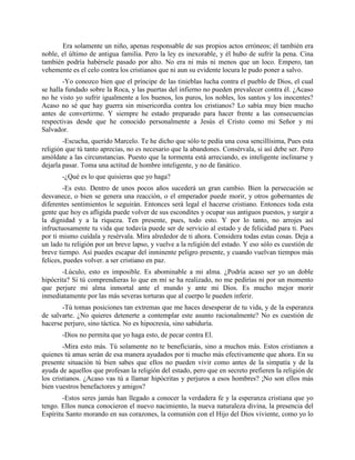 Era solamente un niño, apenas responsable de sus propios actos erróneos; él también era
noble, el último de antigua familia. Pero la ley es inexorable, y él hubo de sufrir la pena. Cina
también podría habérsele pasado por alto. No era ni más ni menos que un loco. Empero, tan
vehemente es el celo contra los cristianos que ni aun su evidente locura le pudo poner a salvo.
        -Yo conozco bien que el príncipe de las tinieblas lucha contra el pueblo de Dios, el cual
se halla fundado sobre la Roca, y las puertas del infierno no pueden prevalecer contra él. ¿Acaso
no he visto yo sufrir igualmente a los buenos, los puros, los nobles, los santos y los inocentes?
Acaso no sé que hay guerra sin misericordia contra los cristianos? Lo sabía muy bien mucho
antes de convertirme. Y siempre he estado preparado para hacer frente a las consecuencias
respectivas desde que he conocido personalmente a Jesús el Cristo como mi Señor y mi
Salvador.
        -Escucha, querido Marcelo. Te he dicho que sólo te pedía una cosa sencillísima, Pues esta
religión que tú tanto aprecias, no es necesario que la abandones. Consérvala, si así debe ser. Pero
amóldate a las circunstancias. Puesto que la tormenta está arreciando, es inteligente inclinarse y
dejarla pasar. Toma una actitud de hombre inteligente, y no de fanático.
       -¿Qué es lo que quisieras que yo haga?
        -Es esto. Dentro de unos pocos años sucederá un gran cambio. Bien la persecución se
desvanece, o bien se genera una reacción, o el emperador puede morir, y otros gobernantes de
diferentes sentimientos le seguirán. Entonces será legal el hacerse cristiano. Entonces toda esta
gente que hoy es afligida puede volver de sus escondites y ocupar sus antiguos puestos, y surgir a
la dignidad y a la riqueza. Ten presente, pues, todo esto. Y por lo tanto, no arrojes así
infructuosamente tu vida que todavía puede ser de servicio al estado y de felicidad para ti. Pues
por ti mismo cuídala y resérvala. Mira alrededor de ti ahora. Considera todas estas cosas. Deja a
un lado tu religión por un breve lapso, y vuelve a la religión del estado. Y eso sólo es cuestión de
breve tiempo. Así puedes escapar del inminente peligro presente, y cuando vuelvan tiempos más
felices, puedes volver. a ser cristiano en paz.
       -Lúculo, esto es imposible. Es abominable a mi alma. ¿Podría acaso ser yo un doble
hipócrita? Si tú comprendieras lo que en mí se ha realizado, no me pedirías ni por un momento
que perjure mi alma inmortal ante el mundo y ante mi Dios. Es mucho mejor morir
inmediatamente por las más severas torturas que al cuerpo le pueden inferir.
       -Tú tomas posiciones tan extremas que me haces desesperar de tu vida, y de la esperanza
de salvarte. ¿No quieres detenerte a contemplar este asunto racionalmente? No es cuestión de
hacerse perjuro, sino táctica. No es hipocresía, sino sabiduría.
       -Dios no permita que yo haga esto, de pecar contra El.
        -Mira esto más. Tú solamente no te beneficiarás, sino a muchos más. Estos cristianos a
quienes tú amas serán de esa manera ayudados por ti mucho más efectivamente que ahora. En su
presente situación tú bien sabes que ellos no pueden vivir como antes de la simpatía y de la
ayuda de aquellos que profesan la religión del estado, pero que en secreto prefieren la religión de
los cristianos. ¿Acaso vas tú a llamar hipócritas y perjuros a esos hombres? ;No son ellos más
bien vuestros benefactores y amigos?
        -Estos seres jamás han llegado a conocer la verdadera fe y la esperanza cristiana que yo
tengo. Ellos nunca conocieron el nuevo nacimiento, la nueva naturaleza divina, la presencia del
Espíritu Santo morando en sus corazones, la comunión con el Hijo del Dios viviente, como yo lo
 
