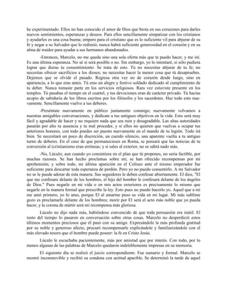 he experimentado. Ellos no han conocido el amor de Dios que brota en sus corazones para darles
nuevos sentimientos, esperanzas y deseos. Para ellos sencillamente simpatizar con los cristianos
y ayudarles es una cosa buena; empero para el cristiano que es lo suficiente vil para abjurar de su
fe y negar a su Salvador que lo redimió, nunca habrá suficiente generosidad en el corazón y en su
alma de traidor para ayudar a sus hermanos abandonados.
       -Entonces, Marcelo, no me queda sino una sola oferta más que te puedo hacer, y me iré.
Es una última esperanza. No sé si será posible o no. Sin embargo, yo lo intentaré, si sólo pudiera
lograr que dieras tu consentimiento. Se trata de esto. Tú no necesitas abjurar de tu fe; no
necesitas ofrecer sacrificios a los dioses; no necesitas hacer la menor cosa que tú desapruebes.
Dejemos que se olvide el pasado. Regresa otra vez no de corazón desde luego, sino en
apariencia, a lo que eras antes. Tú eras un alegre y festivo soldado dedicado al cumplimiento de
tu deber. Nunca tomaste parte en los servicios religiosos. Rara vez estuviste presente en los
templos. Tú pasabas el tiempo en el cuartel, y tus devociones eran de carácter privado. Tú hacías
acopio de sabiduría de los libros escritos por los filósofos y los sacerdotes. Haz todo esto nue-
vamente. Sencillamente vuelve a tus deberes.
        -Preséntate nuevamente en público juntamente conmigo; nuevamente volvamos a
nuestras amigables conversaciones, y dedícate a tus antiguos objetivos en la vida. Esto será muy
fácil y agradable de hacer y no requiere nada que sea ruin y desagradable. Las altas autoridades
pasarán por alto tu ausencia y tu mal proceder, y si ellos no quieren que vuelvas a ocupar tus
anteriores honores, con todo puedes ser puesto nuevamente en el mando de tu legión. Todo irá
bien. Se necesitará un poco de discreción, un cuerdo silencio, una aparente vuelta a tu antiguo
turno de deberes. En el caso de que permanecieses en Roma, se pensará que las noticias de tu
conversión al (cristianismo eran erróneas; y si sales al exterior, no se sabrá nado más.
        -No, Lúculo; aun cuando yo consintiera en el plan que tú propones, no sería factible, por
muchas razones. Se han hecho proclamas sobre mí; se han ofrecido recompensas por mi
aprehensión; y sobre todo, mi última aparición en el Coliseo ante el mismo emperador fue
suficiente para descartar toda esperanza de perdón. Pero yo no puedo consentirlo. A mi Salvador
no se le puede adorar de esta manera. Sus seguidores le deben confesar abiertamente. El dice, "El
que me confesare delante de los hombres, el hijo del hombre le confesará delante de los ángeles
de Dios." Pues negarle en mi vida o en mis actos exteriores es precisamente lo mismo que
negarle en la manera formal que prescribe la ley. Esto pues no puedo hacerlo yo. Aquel que a mí
me amó primero, yo lo amo, porque El al amarme puso su vida en mi lugar. Mi más sublime
gozo es proclamarle delante de los hombres; morir por El será el acto más noble que yo pueda
hacer, y la corona de mártir será mi recompensa más gloriosa.
       Lúculo no dijo nada más, habiéndose convencido de que toda persuasión era inútil. El
resto del tiempo lo pasaron en conversación sobre otras cosas. Marcelo no desperdició estos
últimos momentos preciosos que él pasó con su amigo. Expresándole la más profunda gratitud
por su noble y generoso afecto, procuró recompensarle explicándole y familiarizándole con el
más elevado tesoro que el hombre puede poseer: la fe en Cristo Jesús.
      Lúculo le escuchaba pacientemente, más por amistad que por interés. Con todo, por lo
menos algunas de las palabras de Marcelo quedaron indeleblemente impresas en su memoria.
      El siguiente día se realizó el juicio correspondiente. Fue sumario y formal. Marcelo se
mostró inconmovible y recibió su condena con actitud apacible. Se determinó la tarde de aquel
 