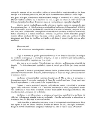 mismo día para que sufriera su condena. A él no se le concedería el morir devorado por las fieras
salvajes ni en manos de gladiadores, sino por medio de tormentos más refinados, los del fuego.
Fue, pues, en la pira, donde tantos cristianos habían dado ya su testimonio de la verdad, donde
Marcelo también confirmó su fe rindiendo su vida. La pira se colocó al centro mismo del
Coliseo, habiéndosele rodeado de enormes haces de combustible con especial prodigalidad.
        Marcelo ingresó conducido por guardas selectos en cuanto a su mayor crueldad, los que
le propinaban golpes y le ridiculizaban con anticipación a los horrores de la pena final. Al dirigir
su mirada resuelta y serena alrededor del vasto círculo de rostros de hombres y mujeres, a cual
más duro, cruel y despiadado, contempló satisfecho esa arena en donde millares de cristianos le
habían antecedido en la partida instantánea a reunirse a las gloriosas huestes de mártires que por
siempre adoran alrededor del trono. Su mente volvía a aquellos niños cuyo sacrificio él había
presenciado aun desde las tinieblas, reviviendo en él ahora el himno triunfal con que ellos
desfilaron:


       Al que nos amó,
       Y nos ha lavado de nuestros pecados con su sangre.


       Llegó el momento en que los guardas trabaron de él con derroche de rudeza, la cual por
no resistirles no merecía, y le condujeron a la pira, a la cual le amarraron con fuertes cadenas,
que hicieron imposible el escape en que él no pensó.
       Más bien se le oyó musitar, "Estoy listo para ser ofrecido... y el tiempo de mi partida ha
llegado. . . Por lo demás me está guardada la corona de justicia que el Señor, juez justo, me dará
hoy."
       Aplicaron la antorcha que originaba enormes llamas, y densas nubes de humo ocultaban
al mártir momentáneamente. Al aclarar, se le vio erguido en medio del fuego, elevados el rostro
y las manos al cielo.
       Las llamas se intensificaban y crecían alrededor de. él. Más y más se le acercaban, y
fogatas devoradoras Je envolvían en círculos de fuego. De pronto le cubría un velo de humo, que
luego desaparecía ante el azote potente de las lenguas de fuego.
        Empero el mártir permanecía erguido, sufriendo con calma y serenidad la pavorosa
agonía como asido de su Salvador. Allí El descendió ante la fe de su mártir, aunque nadie más le
vio; siendo que su brazo eterno no se había acortado de en rededor de su seguidor fiel hasta esta
muerte, inspirado y sostenido por su Espíritu.
        Las llamas ya no sólo crecían y se acercaban al mártir sino que él se tornó en llama. La
vida fue violentamente atacada hasta ser arrebatada, y las alas del espíritu se dispusieron a
trasladarla fuera del dolor y de la muerte al paraíso.
      La víctima al fin se sobresaltó convulsivo, como si le traspasara irresistiblemente un dolor
más agudo, al que por último conquistó. Levantó los brazos en alto, y los agitó débilmente.
Luego en postrer esfuerzo lanzó un agónico clamor en voz clara al oído de todos: "¡Victoria!"
 
