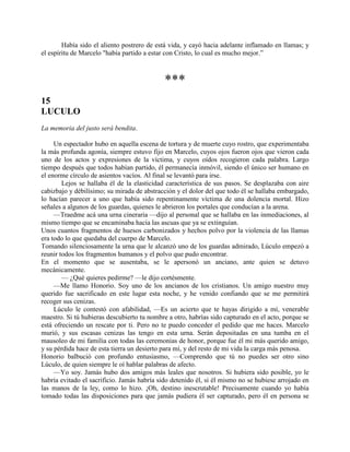 Había sido el aliento postrero de está vida, y cayó hacia adelante inflamado en llamas; y
el espíritu de Marcelo "había partido a estar con Cristo, lo cual es mucho mejor.”



                                             ***
15
LUCULO
La memoria del justo será bendita.

     Un espectador hubo en aquella escena de tortura y de muerte cuyo rostro, que experimentaba
la más profunda agonía, siempre estuvo fijo en Marcelo, cuyos ojos fueron ojos que vieron cada
uno de los actos y expresiones de la víctima, y cuyos oídos recogieron cada palabra. Largo
tiempo después que todos habían partido, él permanecía inmóvil, siendo el único ser humano en
el enorme círculo de asientos vacíos. Al final se levantó para irse.
        Lejos se hallaba él de la elasticidad característica de sus pasos. Se desplazaba con aire
cabizbajo y débilísimo; su mirada de abstracción y el dolor del que todo él se hallaba embargado,
lo hacían parecer a uno que había sido repentinamente víctima de una dolencia mortal. Hizo
señales a algunos de los guardas, quienes le abrieron los portales que conducían a la arena.
     —Traedme acá una urna cineraria —dijo al personal que se hallaba en las inmediaciones, al
mismo tiempo que se encaminaba hacia las ascuas que ya se extinguían.
Unos cuantos fragmentos de huesos carbonizados y hechos polvo por la violencia de las llamas
era todo lo que quedaba del cuerpo de Marcelo.
Tomando silenciosamente la urna que le alcanzó uno de los guardas admirado, Lúculo empezó a
reunir todos los fragmentos humanos y el polvo que pudo encontrar.
En el momento que se ausentaba, se le apersonó un anciano, ante quien se detuvo
mecánicamente.
        — ¿Qué quieres pedirme? —le dijo cortésmente.
     —Me llamo Honorio. Soy uno de los ancianos de los cristianos. Un amigo nuestro muy
querido fue sacrificado en este lugar esta noche, y he venido confiando que se me permitirá
recoger sus cenizas.
     Lúculo le contestó con afabilidad, —Es un acierto que te hayas dirigido a mí, venerable
maestro. Si tú hubieras descubierto tu nombre a otro, habrías sido capturado en el acto, porque se
está ofreciendo un rescate por ti. Pero no te puedo conceder el pedido que me haces. Marcelo
murió, y sus escasas cenizas las tengo en esta urna. Serán depositadas en una tumba en el
mausoleo de mi familia con todas las ceremonias de honor, porque fue él mi más querido amigo,
y su pérdida hace de esta tierra un desierto para mí, y del resto de mi vida la carga más penosa.
Honorio balbució con profundo entusiasmo, —Comprendo que tú no puedes ser otro sino
Lúculo, de quien siempre le oí hablar palabras de afecto.
     —Yo soy. Jamás hubo dos amigos más leales que nosotros. Si hubiera sido posible, yo le
habría evitado el sacrificio. Jamás habría sido detenido él, si él mismo no se hubiese arrojado en
las manos de la ley, como lo hizo. ¡Oh, destino inescrutable! Precisamente cuando yo había
tomado todas las disposiciones para que jamás pudiera él ser capturado, pero él en persona se
 