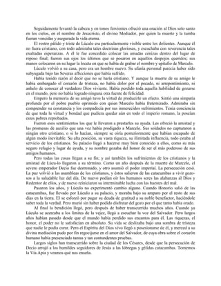 Seguidamente levantó la cabeza y en tonos fervientes ofreció una oración al Dios solo santo
en los cielos, en el nombre de Jesucristo, el divino Mediador, por quien la muerte y la tumba
fueran vencidas y asegurada la vida eterna.
     El rostro pálido y triste de Lúculo era particularmente visible entre los dolientes. Aunque él
no fuera cristiano, con todo admiraba tales doctrinas gloriosas, y escuchaba con reverencia tales
exaltadas esperanzas. A él le fue concedido colocar las amadas cenizas dentro del lugar de
reposo final; fueron sus ojos los últimos que se posaron en aquellos despojos queridos; sus
manos colocaron en su lugar la loceta en que se había de grabar el nombre y epitafio de Marcelo.
     Lúculo volvió a su casa, pero era un hombre nuevo. Su ufanía personal parecía haber sido
subyugada bajo las Severas aflicciones que había sufrido.
     Había tenido razón al decir que no se haría cristiano. Y aunque la muerte de su amigo le
había embargado el corazón de tristeza, no había dolor por el pecado, ni arrepentimiento, ni
anhelo de conocer al verdadero Dios viviente. Había perdido toda aquella habilidad de gozarse
en el mundo, pero no había logrado ninguna otra fuente de felicidad.
     Empero la memoria de su amigó tuvo la virtud de producirle un efecto. Sintió una simpatía
profunda por el pobre pueblo oprimido con quien Marcelo había fraternizado. Admiraba sin
comprender su constancia y los compadecía por sus inmerecidos sufrimientos. Tenía conciencia
de que toda la virtud y bondad que pudiera quedar aún en todo el imperio romano, la poseían
estos pobres reprobados.
     Fueron esos sentimientos los que le llevaron a prestarles su ayuda. Les ofreció la amistad y
las promesas de auxilio que una vez había prodigado a Marcelo. Sus soldados no capturaron a
ningún otro cristiano, o si lo hacían, siempre se oiría posteriormente que habían escapado de
algún modo inevitable. Su alta posición, su vasta riqueza, su ilimitada influencia, todo estaba al
servicio de los cristianos. Su palacio llegó a hacerse muy bien conocido a ellos, como su más
seguro refugio y lugar de ayuda, y su nombre gozaba del honor de ser el más poderoso de sus
amigos humanos.
     Pero todas las cosas llegan a su fin; y así también los sufrimientos de los cristianos y la
amistad de Lúcu-lo llegaron a su término. Como un año después de la muerte de Marcelo, el
severo emperador Decio fue destronado, y otro asumió el poder imperial. La persecución cesó.
La paz volvió a las asambleas de los cristianos, y éstos salieron de las catacumbas a vivir gozo-
sos a la saludable luz del día. De nuevo podían oir los humanos seres las alabanzas al Dios y
Redentor de ellos, y de nuevo reiniciaron su interminable lucha con las huestes del mal.
     Pasaron los años, y Lúculo no experimentó cambio alguno. Cuando Honorio salió de las
catacumbas, fue llevado por Lúculo a su palacio, y moraba bajo su amparo por el resto de sus
días en la tierra. El se esforzó por pagar su deuda de gratitud a su noble benefactor, haciéndole
saber toda la verdad. Pero murió sin haber podido disfrutar del gozo por el que tanto había orado.
     Al final la bendición llegó, pero después de haber transcurrido muchos años. Cuando ya
Lúculo se acercaba a los límites de la vejez, llegó a escuchar la voz del Salvador. Pero largos
años habían pasado desde que el mundo había perdido sus encantos para él. Las riquezas, el
honor, el poder no le satisfacían en absoluto. Su vida se deslizaba bajo una sombra de tristeza
que nadie le podía curar. Pero el Espíritu del Dios vivo llegó a posesionarse de él, y merced a su
divina mediación pudo por fin regocijarse en el amor del Salvador, de cuya obra sobre el corazón
humano había presenciado tantas y tan contundentes pruebas.
     Largos siglos han transcurrido sobre la ciudad de los Césares, desde que la persecución de
Decio arrojó a los humildes seguidores de Jesús a las lóbregas y gélidas catacumbas. Tomemos
la Vía Apia y veamos qué nos enseña.
 