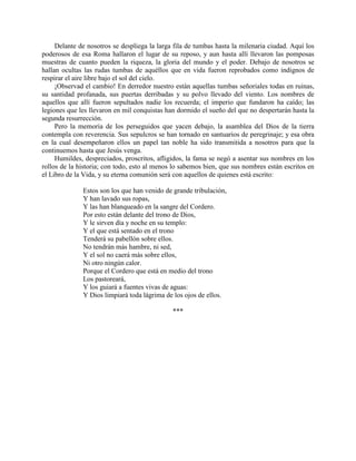 Delante de nosotros se despliega la larga fila de tumbas hasta la milenaria ciudad. Aquí los
poderosos de esa Roma hallaron el lugar de su reposo, y aun hasta allí llevaron las pomposas
muestras de cuanto pueden la riqueza, la gloria del mundo y el poder. Debajo de nosotros se
hallan ocultas las rudas tumbas de aquéllos que en vida fueron reprobados como indignos de
respirar el aire libre bajo el sol del cielo.
     ¡Observad el cambio! En derredor nuestro están aquellas tumbas señoriales todas en ruinas,
su santidad profanada, sus puertas derribadas y su polvo llevado del viento. Los nombres de
aquellos que allí fueron sepultados nadie los recuerda; el imperio que fundaron ha caído; las
legiones que les llevaron en mil conquistas han dormido el sueño del que no despertarán hasta la
segunda resurrección.
     Pero la memoria de los perseguidos que yacen debajo, la asamblea del Dios de la tierra
contempla con reverencia. Sus sepulcros se han tornado en santuarios de peregrinaje; y esa obra
en la cual desempeñaron ellos un papel tan noble ha sido transmitida a nosotros para que la
continuemos hasta que Jesús venga.
     Humildes, despreciados, proscritos, afligidos, la fama se negó a asentar sus nombres en los
rollos de la historia; con todo, esto al menos lo sabemos bien, que sus nombres están escritos en
el Libro de la Vida, y su eterna comunión será con aquellos de quienes está escrito:

              Estos son los que han venido de grande tribulación,
              Y han lavado sus ropas,
              Y las han blanqueado en la sangre del Cordero.
              Por esto están delante del trono de Dios,
              Y le sirven día y noche en su templo:
              Y el que está sentado en el trono
              Tenderá su pabellón sobre ellos.
              No tendrán más hambre, ni sed,
              Y el sol no caerá más sobre ellos,
              Ni otro ningún calor.
              Porque el Cordero que está en medio del trono
              Los pastoreará,
              Y los guiará a fuentes vivas de aguas:
              Y Dios limpiará toda lágrima de los ojos de ellos.

                                              ***
 