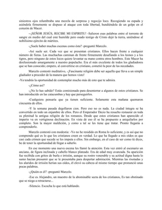 siniestros ojos relumbraba una mezcla de sorpresa y regocijo loco. Recogiendo su espada y
asiéndola firmemente se dispuso al ataque con toda libertad, hundiéndola de un golpe en el
corazón de Macer.
        --¡SEÑOR JESÚS, RECIBE MI ESPIRITU! -Salieron esas palabras entre el torrente de
sangre en medio del cual este humilde pero osado testigo de Cristo dejó la tierra, uniéndose al
nobilísimo ejército de mártires.
       -¿Suele haber muchas escenas como ésta? -preguntó Marcelo.
         -Así suele ser. Cada vez que se presentan cristianos. Ellos hacen frente a cualquier
número de fieras. Las muchachas caminan de frente firmemente desafiando a los leones y a los
tigres, pero ninguno de estos locos quiere levantar su mano contra otros hombres. Este Macer ha
desilusionado amargamente a nuestro populacho. Era el más excelente de todos los gladiadores
que se han conocido; empero, al convertirse en cristiano, cometió la peor de las necedades.
       Marcelo contestó meditativo, -¡Fascinante religión debe ser aquella que lleva a un simple
gladiador a proceder de la manera que hemos visto!
-Ya tendrás la oportunidad de contemplar mucho más de esto que te admira.
       -¿Cómo así?
        -¿No lo has sabido? Estás comisionado para desenterrar a algunos de estos cristianos. Se
han introducido en las catacumbas y hay que perseguirlos.
       -Cualquiera pensaría que ya tienen suficiente. Solamente esta mañana quemaron
cincuenta de ellos.
       -Y la semana pasada degollaron cien. Pero eso no es nada. La ciudad íntegra se ha
convertido en todo un enjambre de ellos. Pero el Emperador Decio ha resuelto restaurar en toda
su plenitud la antigua religión de los romanos. Desde que estos cristianos han aparecido el
imperio va en vertiginosa declinación. En vista de eso él se ha propuesto a aniquilarlos por
completo. Son la mayor maldición, y como a tal se les tiene que tratar. Pronto llegarás a
comprenderlo.
        Marcelo contestó con modestia: -Yo no he residido en Roma lo suficiente, y es así que no
comprendo qué es lo que los cristianos creen en verdad. Lo que ha llegado a mis oídos es que
casi cada crimen que sucede se les imputa a ellos. Sin embargo, en el caso de ser como tú dices,
he de tener la oportunidad de llegar a saberlo.
        En ese momento una nueva escena les llamó la atención. Esta vez entró al escenario un
anciano, de figura inclinada y cabello blanco plateado. Era de edad muy avanzada. Su aparición
fue recibida con gritos de burla e irrisión, aunque su rostro venerable y su actitud digna hasta lo
sumo hacían presumir que se le presentaba para despertar admiración. Mientras las risotadas y
los alaridos de irrisión herían sus oídos, él elevó su cabeza al mismo tiempo que pronunció unas
pocas palabras.
       -¿Quién es él? -preguntó Marcelo.
       -Ese es Alejandro, un maestro de la abominable secta de los cristianos, Es tan obstinado
que se niega a retractarse...
       -Silencio. Escucha lo que está hablando.
 