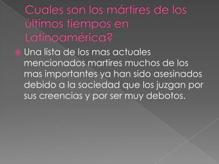 

Una lista de los mas actuales
mencionados martires muchos de los
mas importantes ya han sido asesinados
debido a la sociedad que los juzgan por
sus creencias y por ser muy debotos.

 