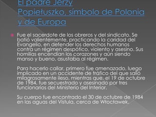 

Fue el sacerdote de los obreros y del sindicato. Se
batió valientemente, practicando la caridad del
Evangelio, en defender los derechos humanos
contra un régimen despótico, violento y asesino. Sus
homilías encendían los corazones y aún siendo
manso y bueno, asustaba al régimen.
Para hacerlo callar, primero fue amenazado, luego
implicado en un accidente de tráfico del que salió
milagrosamente ileso, mientras que, el 19 de octubre
de 1984, fue secuestrado y asesinado por tres
funcionarios del Ministerio del Interior.
Su cuerpo fue encontrado el 30 de octubre de 1984
en las aguas del Vístula, cerca de Włocławek.

 