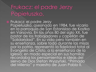 

Frukacz: el padre Jerzy
Popiełuszko, asesinado en 1984, fue vicario
en la parroquia de San Estanislao de Kostka
en Varsovia. En los años 80 del siglo XX, fue
pastor de los trabajadores y capellán de
“Solidaridad”. En su vida pero también en
su enseñanza, sobre todo durante las misas
por la patria, representó la fidelidad total al
Evangelio de Cristo, a la enseñanza de la
Iglesia; en modo especial en sus homilías
recordaba los pensamientos e ideas del
siervo de Dios Stefan Wyszyński, “Primado
del Milenio” y maestro de Juan Pablo II.

 