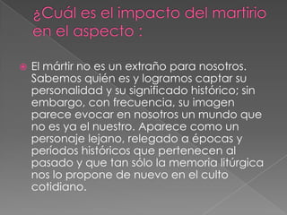 

El mártir no es un extraño para nosotros.
Sabemos quién es y logramos captar su
personalidad y su significado histórico; sin
embargo, con frecuencia, su imagen
parece evocar en nosotros un mundo que
no es ya el nuestro. Aparece como un
personaje lejano, relegado a épocas y
períodos históricos que pertenecen al
pasado y que tan sólo la memoria litúrgica
nos lo propone de nuevo en el culto
cotidiano.

 