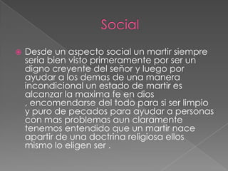 

Desde un aspecto social un martir siempre
seria bien visto primeramente por ser un
digno creyente del señor y luego por
ayudar a los demas de una manera
incondicional un estado de martir es
alcanzar la maxima fe en dios
, encomendarse del todo para si ser limpio
y puro de pecados para ayudar a personas
con mas problemas aun claramente
tenemos entendido que un martir nace
apartir de una doctrina religiosa ellos
mismo lo eligen ser .

 