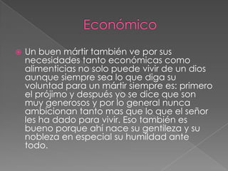 

Un buen mártir también ve por sus
necesidades tanto económicas como
alimenticias no solo puede vivir de un dios
aunque siempre sea lo que diga su
voluntad para un mártir siempre es: primero
el prójimo y después yo se dice que son
muy generosos y por lo general nunca
ambicionan tanto mas que lo que el señor
les ha dado para vivir. Eso también es
bueno porque ahí nace su gentileza y su
nobleza en especial su humildad ante
todo.

 