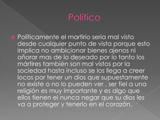 

Políticamente el martirio seria mal visto
desde cualquier punto de vista porque esto
implica no ambicionar bienes ajenos ni
añorar mas de lo deseado por lo tanto los
mártires también son mal vistos por la
sociedad hasta incluso se los llega a creer
locos por tener un dios que supuestamente
no existe o no lo pueden ver , ser fiel a una
religión es muy importante y es algo que
ellos tienen el nunca negar que su dios les
va a proteger y tenerlo en el corazón.

 