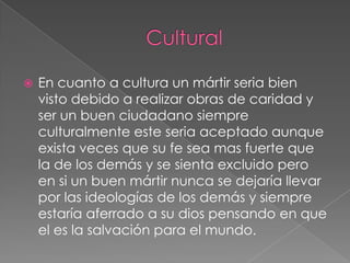 

En cuanto a cultura un mártir seria bien
visto debido a realizar obras de caridad y
ser un buen ciudadano siempre
culturalmente este seria aceptado aunque
exista veces que su fe sea mas fuerte que
la de los demás y se sienta excluido pero
en si un buen mártir nunca se dejaría llevar
por las ideologías de los demás y siempre
estaría aferrado a su dios pensando en que
el es la salvación para el mundo.

 