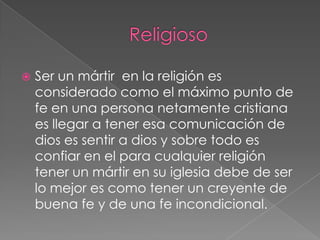 

Ser un mártir en la religión es
considerado como el máximo punto de
fe en una persona netamente cristiana
es llegar a tener esa comunicación de
dios es sentir a dios y sobre todo es
confiar en el para cualquier religión
tener un mártir en su iglesia debe de ser
lo mejor es como tener un creyente de
buena fe y de una fe incondicional.

 