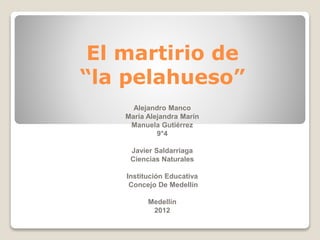 El martirio de
“la pelahueso”
Alejandro Manco
María Alejandra Marín
Manuela Gutiérrez
9°4
Javier Saldarriaga
Ciencias Naturales
Institución Educativa
Concejo De Medellín
Medellín
2012
 
