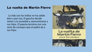La vuelta de Martín Fierro
La vida con los Indios no ha salido
bien y por eso, El gaucho decide
volver a la sociedad y reencontrarse a
sus hijos. El poema termina con una
serie de consejos que el padre da a
sus hijos.
 