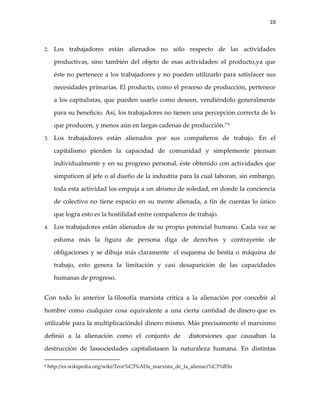 10



2.    Los trabajadores están alienados no sólo respecto de las actividades

      productivas, sino también del objeto de esas actividades: el producto,ya que

      éste no pertenece a los trabajadores y no pueden utilizarlo para satisfacer sus

      necesidades primarias. El producto, como el proceso de producción, pertenece

      a los capitalistas, que pueden usarlo como deseen, vendiéndolo generalmente

      para su beneficio. Así, los trabajadores no tienen una percepción correcta de lo

      que producen, y menos aún en largas cadenas de producción.”8

3.    Los trabajadores están alienados por sus compañeros de trabajo. En el

      capitalismo pierden la capacidad de comunidad y simplemente piensan

      individualmente y en su progreso personal, éste obtenido con actividades que

      simpaticen al jefe o al dueño de la industria para la cual laboran, sin embargo,

      toda esta actividad los empuja a un abismo de soledad, en donde la conciencia

      de colectivo no tiene espacio en su mente alienada, a fin de cuentas lo único

      que logra esto es la hostilidad entre compañeros de trabajo.

4.    Los trabajadores están alienados de su propio potencial humano. Cada vez se

      esfuma más la figura de persona diga de derechos y contrayente de

      obligaciones y se dibuja más claramente el esquema de bestia o máquina de

      trabajo, esto genera la limitación y casi desaparición de las capacidades

      humanas de progreso.


Con todo lo anterior la filosofía marxista critica a la alienación por concebir al

hombre como cualquier cosa equivalente a una cierta cantidad de dinero que es

utilizable para la multiplicacióndel dinero mismo. Más precisamente el marxismo

definió a la alienación como el conjunto de               distorsiones que causaban la

destrucción de lassociedades capitalistasen la naturaleza humana. En distintas

8   http://es.wikipedia.org/wiki/Teor%C3%ADa_marxista_de_la_alienaci%C3%B3n
 