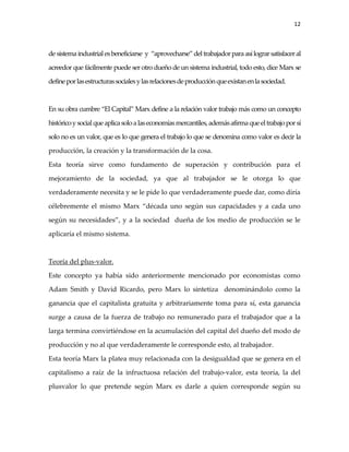 12



de sistema industrial es beneficiarse y “aprovecharse” del trabajador para así lograr satisfacer al

acreedor que fácilmente puede ser otro dueño de un sistema industrial, todo esto, dice Marx se

define por las estructuras sociales y las relaciones de producción que existan en la sociedad.



En su obra cumbre “El Capital” Marx define a la relación valor trabajo más como un concepto

histórico y social que aplica solo a las economías mercantiles, además afirma que el trabajo por sí

solo no es un valor, que es lo que genera el trabajo lo que se denomina como valor es decir la

producción, la creación y la transformación de la cosa.

Esta teoría sirve como fundamento de superación y contribución para el

mejoramiento de la sociedad, ya que al trabajador se le otorga lo que

verdaderamente necesita y se le pide lo que verdaderamente puede dar, como diría

célebremente el mismo Marx “década uno según sus capacidades y a cada uno

según su necesidades”, y a la sociedad dueña de los medio de producción se le

aplicaría el mismo sistema.



Teoría del plus-valor.

Este concepto ya había sido anteriormente mencionado por economistas como

Adam Smith y David Ricardo, pero Marx lo sintetiza denominándolo como la

ganancia que el capitalista gratuita y arbitrariamente toma para sí, esta ganancia

surge a causa de la fuerza de trabajo no remunerado para el trabajador que a la

larga termina convirtiéndose en la acumulación del capital del dueño del modo de

producción y no al que verdaderamente le corresponde esto, al trabajador.

Esta teoría Marx la platea muy relacionada con la desigualdad que se genera en el

capitalismo a raíz de la infructuosa relación del trabajo-valor, esta teoría, la del

plusvalor lo que pretende según Marx es darle a quien corresponde según su
 