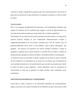 13



sacrificio y tiempo empleado la ganancia que esta actividad genere, esta teoría al

igual que las anteriores lo que pretende es la equidad económica y evitar la lucha

de clases.



Lucha de clases.

Este es un concepto fundamental del marxismo y del materialismo histórico que

explica la existencia de los conflictos que surgen a raíz de la diferenciación tan

marcada de las clases sociales que existe dentro de un sistema capitalista.

Éste término no es exclusivo de la teoría marxista ni mucho menos, a lo largo de la

historia humana siempre se han evidenciado diferenciaciones sociales y

estigmatizacionesdentro de una misma sociedad que a fin de cuentas sólo un

generanconflictode clases entre sí, esto debido a que la parte subyugada por

ejemplo,     los esclavos, los patricios, los siervos siempre reclaman y exigen la

igualdad y equidad ante la parte superior o la dueña de los modos y medios de

producción por ejemplo los señores feudales, los hombres libres y los burgueses.

La lucha de clases es para Marx la piedra angular de su teoría ya que la solución

de este conflicto es la pretensión de su teoría en sí, él afirma que la búsqueda de

una sociedad comunista es la transformación que necesita la sociedad para abolir

la lucha de clases y para regenerar valores primitivos como la conciencia de

colectividad, el valor de la equidad en tondo sentido, tanto económica como

socialmente.



INFLUENCIAS FILOSÓFICAS Y COMUNISMO

Como bien se sabe, la historia es un desarrollo sistemático de acontecimientos,

logros y procesos a los cuales el hombre les ha atribuido un gran valor, pues en ella
 