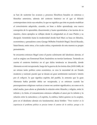 14



se han de sustentar los avances y procesos filosóficos basados en sistemas o

filosofías anteriores, además del contexto histórico en el que el filósofo

contemporáneo inicie sus estudios, lo que no significa que éste no pueda modificar

el conocimiento adquirido, creando, en base a dicho aprendizaje, una nueva

concepción de lo aprendido, discerniendo y hasta oponiéndose a las teorías de su

maestro, claros ejemplos se reflejan desde la antigüedad en el caso Platón y su

discípulo Aristóteles hasta la modernidad donde Karl Marx se basa en filósofos,

economistas y pensadores como George Wilhelm Friedrich Hegel, David Ricardo,

Saint-Simon, entre otros, a los cuales critica, exponiendo de esta manera su propio

pensamiento.

Se encuentra entonces Hegel como el punto culminante del idealismo alemán, el

cual se origina con Emmanuel Kant, basándose en teorías kantianas. Teniendo en

cuenta el contexto histórico en el que dicha tendencia se desarrolla, donde

Alemania se está recuperando, luego de la guerra de los treinta días (1618-1648), de

un retraso tanto político como económico, se crea la necesidad de un Estado

moderno y racional, puesto que se desata un gran sentimiento nacional e interés

por el volkgeist, lo que significa espíritu del pueblo, la armonía que la gran

Alemania había perdido debía ser recuperada, y es entonces cuando las

preocupaciones religiosas vuelven a tomar ese carácter significativo, no como en la

edad media, pues ahora se planteaba la relación entre filosofía y religión, entre lo

infinito y lo finito, el romanticismo entonces reflejaba el amor por lo infinito y la

relación entre la naturaleza y el espíritu, la estética, habrá quienes no la acepten,

pero en el idealismo alemán era fundamental, decía Schiller: "Para resolver en la

experiencia el problema político es preciso tomar el camino de lo estético, porque a la
 