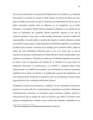 16



Se encuentra claramente la concepción de Hegel frente a la realidad, y ya explicada

brevemente su filosofía es cuando se debe afirmar el rechazo de Marx por ésta,

pues no estaba de acuerdo con que la existencia, esa materialización del ser que se

había construido durante años se esfumara en un imaginario, ya se había

discutido, y ni siquiera Platón intentó sumergir la realidad en su mundo de las

ideas, ni Aristóteles, tan aclamado filósofo pretendió suprimir el ser con la

sustancia perfecta, el éter, pues se diferenciaba claramente el mundo sensible del

suprasensible, el mundo objetivo, material del subjetivo, el ideal, además no estaba

de acuerdo con que, según se logra interpretar el idealismo hegeliano, la conciencia

(el pensar) sea el motor, la esencia de la realidad, por el contrario Marx, desde su

punto de vista materialista determina que el ser es la razón por la cual la

conciencia se produce, enfatizando en el desarrollo de la triada comprendida como

materia en movimiento. Teniendo en cuenta que “la filosofía hegeliana se presenta,

en efecto, como la exposición del sistema de la realidad, en el que todos los

elementos encuentran su justificación y su sentido”11, encuentra Marx cierta

defensa frente a la realidad socio-política, la cual teniendo en cuenta la expansión

capitalista de la época, se referiría a la justificación racional del capitalismo a lo

cual evidentemente demuestra su repulsión, pues no consideraría entonces dicha

argumentación como verdadera ordenación racional.

El idealismo resolvía al ser humano en “espíritu”, en una “naturaleza” humana en

general, en el desarrollo de la autoconciencia excluyendo lo que Marx defendería

constantemente, la historia, ese recorrido social, económico, político, cultural y

hasta personal que es propio de cada ser humano, que define al hombre como

persona contemporánea, existente, como vividor del momento, explotador de su

11
 http://www.webdianoia.com/contemporanea/marx/marx_fli_intro.htm
 