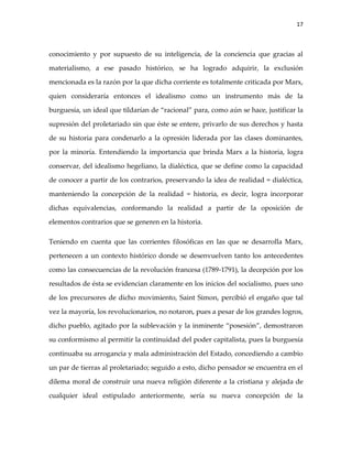 17



conocimiento y por supuesto de su inteligencia, de la conciencia que gracias al

materialismo, a ese pasado histórico, se ha logrado adquirir, la exclusión

mencionada es la razón por la que dicha corriente es totalmente criticada por Marx,

quien consideraría entonces el idealismo como un instrumento más de la

burguesía, un ideal que tildarían de “racional” para, como aún se hace, justificar la

supresión del proletariado sin que éste se entere, privarlo de sus derechos y hasta

de su historia para condenarlo a la opresión liderada por las clases dominantes,

por la minoría. Entendiendo la importancia que brinda Marx a la historia, logra

conservar, del idealismo hegeliano, la dialéctica, que se define como la capacidad

de conocer a partir de los contrarios, preservando la idea de realidad = dialéctica,

manteniendo la concepción de la realidad = historia, es decir, logra incorporar

dichas equivalencias, conformando la realidad a partir de la oposición de

elementos contrarios que se generen en la historia.

Teniendo en cuenta que las corrientes filosóficas en las que se desarrolla Marx,

pertenecen a un contexto histórico donde se desenvuelven tanto los antecedentes

como las consecuencias de la revolución francesa (1789-1791), la decepción por los

resultados de ésta se evidencian claramente en los inicios del socialismo, pues uno

de los precursores de dicho movimiento, Saint Simon, percibió el engaño que tal

vez la mayoría, los revolucionarios, no notaron, pues a pesar de los grandes logros,

dicho pueblo, agitado por la sublevación y la inminente “posesión”, demostraron

su conformismo al permitir la continuidad del poder capitalista, pues la burguesía

continuaba su arrogancia y mala administración del Estado, concediendo a cambio

un par de tierras al proletariado; seguido a esto, dicho pensador se encuentra en el

dilema moral de construir una nueva religión diferente a la cristiana y alejada de

cualquier ideal estipulado anteriormente, sería su nueva concepción de la
 