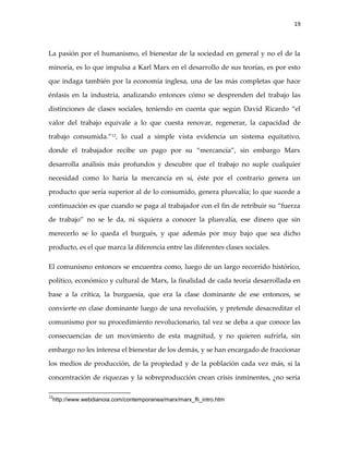 19



La pasión por el humanismo, el bienestar de la sociedad en general y no el de la

minoría, es lo que impulsa a Karl Marx en el desarrollo de sus teorías, es por esto

que indaga también por la economía inglesa, una de las más completas que hace

énfasis en la industria, analizando entonces cómo se desprenden del trabajo las

distinciones de clases sociales, teniendo en cuenta que según David Ricardo “el

valor del trabajo equivale a lo que cuesta renovar, regenerar, la capacidad de

trabajo consumida.”12, lo cual a simple vista evidencia un sistema equitativo,

donde el trabajador recibe un pago por su “mercancía”, sin embargo Marx

desarrolla análisis más profundos y descubre que el trabajo no suple cualquier

necesidad como lo haría la mercancía en sí, éste por el contrario genera un

producto que sería superior al de lo consumido, genera plusvalía; lo que sucede a

continuación es que cuando se paga al trabajador con el fin de retribuir su “fuerza

de trabajo” no se le da, ni siquiera a conocer la plusvalía, ese dinero que sin

merecerlo se lo queda el burgués, y que además por muy bajo que sea dicho

producto, es el que marca la diferencia entre las diferentes clases sociales.

El comunismo entonces se encuentra como, luego de un largo recorrido histórico,

político, económico y cultural de Marx, la finalidad de cada teoría desarrollada en

base a la crítica, la burguesía, que era la clase dominante de ese entonces, se

convierte en clase dominante luego de una revolución, y pretende desacreditar el

comunismo por su procedimiento revolucionario, tal vez se deba a que conoce las

consecuencias de un movimiento de esta magnitud, y no quieren sufrirla, sin

embargo no les interesa el bienestar de los demás, y se han encargado de fraccionar

los medios de producción, de la propiedad y de la población cada vez más, si la

concentración de riquezas y la sobreproducción crean crisis inminentes, ¿no sería

12
 http://www.webdianoia.com/contemporanea/marx/marx_fli_intro.htm
 