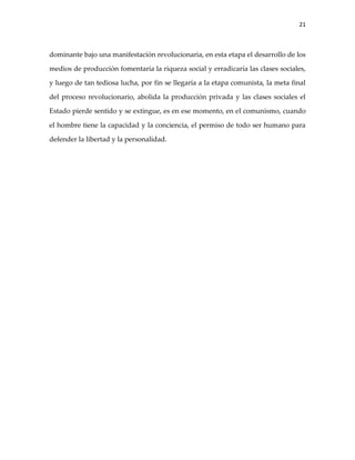 21



dominante bajo una manifestación revolucionaria, en esta etapa el desarrollo de los

medios de producción fomentaría la riqueza social y erradicaría las clases sociales,

y luego de tan tediosa lucha, por fin se llegaría a la etapa comunista, la meta final

del proceso revolucionario, abolida la producción privada y las clases sociales el

Estado pierde sentido y se extingue, es en ese momento, en el comunismo, cuando

el hombre tiene la capacidad y la conciencia, el permiso de todo ser humano para

defender la libertad y la personalidad.
 