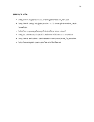 23



BIBLIOGRAFÍA:

    http://www.biografiasyvidas.com/biografia/m/marx_karl.htm.

    http://www.taringa.net/posts/info/5721812/Personajes-Historicos_-Karl-

    Marx.html

    http://www.monografias.com/trabajos5/marx/marx.shtml

    http://es.scribd.com/doc/51263139/Teoria-marxista-de-la-alienacion

    http://www.webdianoia.com/contemporanea/marx/marx_fli_intro.htm

    http://comunaparis.galeon.com/soc-uto.htm#hen-sai
 