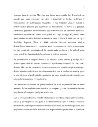 3



Aunque durante su vida Marx fue una figura desconocida, fue después de su

muerte que logro propagar sus ideas y repercutir en hechos históricos y

pensamientos de historiadores relevantes      y Fue Vladimir Ulianov (Lenin) el

primer teórico-práctico que desarrolló su pensamiento ylo llevó a la práctica,

tambiénlos gobiernos revolucionarios socialistas basados en conceptos marxistas

tomaron el poder en una variedad de países a lo largo del siglo XX, dando como

resultado la formación de Estados socialistas como la Unión Soviética en 1917 y la

República   Popular    China   en   1949,   además    diversas   variantes   teóricas

desarrolladas, tales como el Leninismo. Marx es normalmente citado, como uno de

los tres principales arquitectos de la ciencia social moderna, y ha sido descrito

como una de las figuras más influyentes en la historia humana.

Su pensamiento se originó debido a su vivencia como víctima y testigo de la

primera gran crisis del sistema económico Capitalista en la década de 1830, a raíz

de esto, Marx se fijó como meta componer una teoría económica que fuera capaz

de dar soluciones efectivas a las crisis económicas que se estaban viviendo y que a

la vez integrara al proletariado a participar en estas soluciones activamente para

así producir un cambio revolucionario.

Para entender cabalmente los planteamientos de Marx es preciso hacer un breve

recuento de las condiciones económicas en su época, ya que fueron estas las que

impulsaron a Marx para configurar sus teorías.

Con la revolución francesa en 1789 y la lucha que en esta se originó entre el sistema

feudal y el burgués se dio paso a la transformación que el sistema vencedor

determinaba, esto significó el nuevo modelo económico, es decir el capitalista, este

implicabala transformación de los modos de producción que facilitan la expansión
 