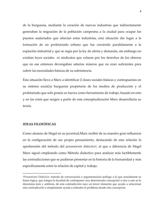 4



de la burguesía, mediante la creación de nuevas industrias que indirectamente

generaban la migración de la población campesina a la ciudad para ocupar los

puestos asalariados que ofrecían estas industrias, esta situación dio lugar a la

formación de un proletariado urbano que fue creciendo paralelamente a la

expiación industrial y que se regía por la ley de oferta y demanda, sin embargo no

existían leyes sociales ni sindicatos que velaran por los derechos de los obreros

que en ese entonces devengaban salarios míseros que no eran suficientes para

cubrir las necesidades básicas de su subsistencia.

Ésta situación llevo a Marx a identificar 2 clases sociales básicas y contrapuestas en

su sistema social,la burguesía propietaria de los medios de producción y el

proletariado que solo poseía su fuerza como herramienta de trabajo, basado en esto

y en las crisis que surgen a partir de esta conceptualización Marx desarrollaría su

teoría.




IDEAS FILOFÓFICAS

Como alumno de Hegel en su juventud,Marx recibió de su maestro gran influencia

en la configuración de sus propio pensamiento, destacando de esta relación la

aprehensión del método del pensamiento dialectico3, al que a diferencia de Hegel

Marx siguió empleando como Método dialectico para analizar más factiblemente

las contradicciones que se pudieran presentar en la historia de la humanidad y más

específicamente entre la relación de capital y trabajo.


3Pensamiento Dialéctico: método de conversación o argumentación análogo a lo que actualmente se
llama lógica, que integra la facultad de contraponer una determinada concepción a otra a esto se le
denomina tesis y antítesis, de esta contradicción nace un tercer elemento que ayuda a solucionar
esta contradicción o simplemente ayuda a entender el problema desde otra concepción.
 