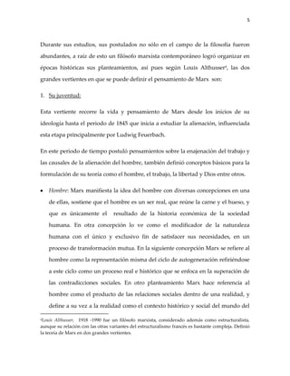 5



Durante sus estudios, sus postulados no sólo en el campo de la filosofía fueron

abundantes, a raíz de esto un filósofo marxista contemporáneo logró organizar en

épocas históricas sus planteamientos, así pues según Louis Althusser4, las dos

grandes vertientes en que se puede definir el pensamiento de Marx son:

1. Su juventud:

Esta vertiente recorre la vida y pensamiento de Marx desde los inicios de su

ideología hasta el periodo de 1845 que inicia a estudiar la alienación, influenciada

esta etapa principalmente por Ludwig Feuerbach.

En este periodo de tiempo postuló pensamientos sobre la enajenación del trabajo y

las causales de la alienación del hombre, también definió conceptos básicos para la

formulación de su teoría como el hombre, el trabajo, la libertad y Dios entre otros.

    Hombre: Marx manifiesta la idea del hombre con diversas concepciones en una

    de ellas, sostiene que el hombre es un ser real, que reúne la carne y el hueso, y

    que es únicamente el          resultado de la historia económica de la sociedad

    humana. En otra concepción lo ve como el modificador de la naturaleza

    humana con el único y exclusivo fin de satisfacer sus necesidades, en un

    proceso de transformación mutua. En la siguiente concepción Marx se refiere al

    hombre como la representación misma del ciclo de autogeneración refiriéndose

    a este ciclo como un proceso real e histórico que se enfoca en la superación de

    las contradicciones sociales. En otro planteamiento Marx hace referencia al

    hombre como el producto de las relaciones sociales dentro de una realidad, y

    define a su vez a la realidad como el contexto histórico y social del mundo del

4Louis Althusser, 1918 -1990 fue un filósofo marxista, considerado además como estructuralista,
aunque su relación con las otras variantes del estructuralismo francés es bastante compleja. Definió
la teoría de Marx en dos grandes vertientes.
 