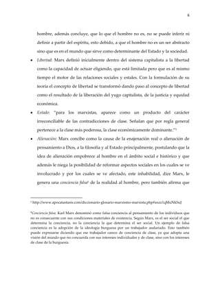 6



      hombre, además concluye, que lo que el hombre no es, no se puede inferir ni

      definir a partir del espíritu, esto debido, a que el hombre no es un ser abstracto

      sino que es en el mundo que sirve como determinante del Estado y la sociedad.

      Libertad: Marx definió inicialmente dentro del sistema capitalista a la libertad

      como la capacidad de actuar eligiendo, que está limitada pero que es al mismo

      tiempo el motor de las relaciones sociales y estales. Con la formulación de su

      teoría el concepto de libertad se transformó dando paso al concepto de libertad

      como el resultado de la liberación del yugo capitalista, de la justicia y equidad

      económica.

      Estado: “para los marxistas, aparece como un producto del carácter

      irreconciliable de las contradicciones de clase. Señalan que por regla general

      pertenece a la clase más poderosa, la clase económicamente dominante.”5

      Alienación: Marx concibe como la causa de la enajenación real o alienación de

      pensamiento a Dios, a la filosofía y al Estado principalmente, postulando que la

      idea de alienación empobrece al hombre en el ámbito social e histórico y que

      además le niega la posibilidad de reformar aspectos sociales en los cuales se ve

      involucrado y por los cuales se ve afectado, este inhabilidad, dice Marx, le

      genera una conciencia falsa6 de la realidad al hombre, pero también afirma que



5   http://www.apocatastasis.com/diccionario-glosario-marxismo-marxista.php#axzz1qMuNkSuJ

6Conciencia
            falsa: Karl Marx denominó como falsa conciencia al pensamiento de los individuos que
no es consecuente con sus condiciones materiales de existencia. Según Marx, es el ser social el que
determina la conciencia, no la conciencia la que determina el ser social. Un ejemplo de falsa
conciencia es la adopción de la ideología burguesa por un trabajador asalariado. Esto también
puede expresarse diciendo que ese trabajador carece de conciencia de clase, ya que adopta una
visión del mundo que no concuerda con sus intereses individuales y de clase, sino con los intereses
de clase de la burguesía.
 
