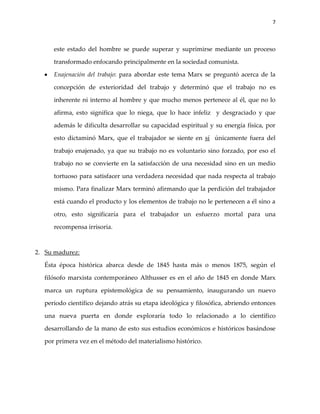 7



     este estado del hombre se puede superar y suprimirse mediante un proceso

     transformado enfocando principalmente en la sociedad comunista.

     Enajenación del trabajo: para abordar este tema Marx se preguntó acerca de la

     concepción de exterioridad del trabajo y determinó que el trabajo no es

     inherente ni interno al hombre y que mucho menos pertenece al él, que no lo

     afirma, esto significa que lo niega, que lo hace infeliz y desgraciado y que

     además le dificulta desarrollar su capacidad espiritual y su energía física, por

     esto dictaminó Marx, que el trabajador se siente en sí únicamente fuera del

     trabajo enajenado, ya que su trabajo no es voluntario sino forzado, por eso el

     trabajo no se convierte en la satisfacción de una necesidad sino en un medio

     tortuoso para satisfacer una verdadera necesidad que nada respecta al trabajo

     mismo. Para finalizar Marx terminó afirmando que la perdición del trabajador

     está cuando el producto y los elementos de trabajo no le pertenecen a él sino a

     otro, esto significaría para el trabajador un esfuerzo mortal para una

     recompensa irrisoria.



2. Su madurez:

  Ésta época histórica abarca desde de 1845 hasta más o menos 1875, según el

  filósofo marxista contemporáneo Althusser es en el año de 1845 en donde Marx

  marca un ruptura epistemológica de su pensamiento, inaugurando un nuevo

  periodo científico dejando atrás su etapa ideológica y filosófica, abriendo entonces

  una nueva puerta en donde exploraría todo lo relacionado a lo científico

  desarrollando de la mano de esto sus estudios económicos e históricos basándose

  por primera vez en el método del materialismo histórico.
 