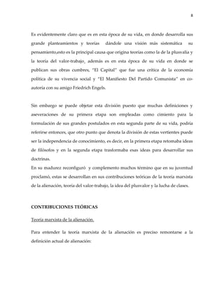 8



Es evidentemente claro que es en esta época de su vida, en donde desarrolla sus

grande planteamientos y teorías         dándole una visión más sistemática            su

pensamiento,esto es la principal causa que origina teorías como la de la plusvalía y

la teoría del valor-trabajo¸ además es en esta época de su vida en donde se

publican sus obras cumbres, “El Capital” que fue una crítica de la economía

política de su vivencia social y “El Manifiesto Del Partido Comunista” en co-

autoría con su amigo Friedrich Engels.



Sin embargo se puede objetar esta división puesto que muchas definiciones y

aseveraciones de su primera etapa son empleadas como cimiento para la

formulación de sus grandes postulados en esta segunda parte de su vida, podría

referirse entonces, que otro punto que denota la división de estas vertientes puede

ser la independencia de conocimiento, es decir, en la primera etapa retomaba ideas

de filósofos y en la segunda etapa trasformaba esas ideas para desarrollar sus

doctrinas.

En su madurez reconfiguró y complemento muchos término que en su juventud

proclamó, estas se desarrollan en sus contribuciones teóricas de la teoría marxista

de la alienación, teoría del valor-trabajo, la idea del plusvalor y la lucha de clases.



CONTRIBUCIONES TEÓRICAS

Teoría marxista de la alienación.

Para entender la teoría marxista de la alienación es preciso remontarse a la

definición actual de alienación:
 