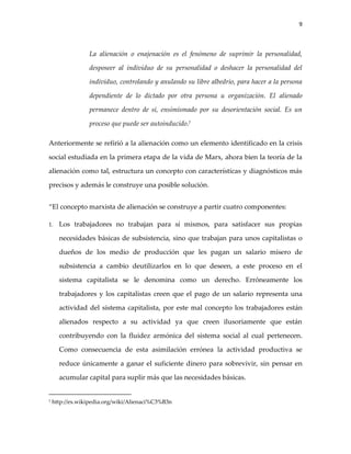 9



                 La alienación o enajenación es el fenómeno de suprimir la personalidad,

                 desposeer al individuo de su personalidad o deshacer la personalidad del

                 individuo, controlando y anulando su libre albedrío, para hacer a la persona

                 dependiente de lo dictado por otra persona u organización. El alienado

                 permanece dentro de sí, ensimismado por su desorientación social. Es un

                 proceso que puede ser autoinducido.7

Anteriormente se refirió a la alienación como un elemento identificado en la crisis

social estudiada en la primera etapa de la vida de Marx, ahora bien la teoría de la

alienación como tal, estructura un concepto con características y diagnósticos más

precisos y además le construye una posible solución.


“El concepto marxista de alienación se construye a partir cuatro componentes:

1.    Los trabajadores no trabajan para sí mismos, para satisfacer sus propias

      necesidades básicas de subsistencia, sino que trabajan para unos capitalistas o

      dueños de los medio de producción que les pagan un salario mísero de

      subsistencia a cambio deutilizarlos en lo que deseen, a este proceso en el

      sistema capitalista se le denomina como un derecho. Erróneamente los

      trabajadores y los capitalistas creen que el pago de un salario representa una

      actividad del sistema capitalista, por este mal concepto los trabajadores están

      alienados respecto a su actividad ya que creen ilusoriamente que están

      contribuyendo con la fluidez armónica del sistema social al cual pertenecen.

      Como consecuencia de esta asimilación errónea la actividad productiva se

      reduce únicamente a ganar el suficiente dinero para sobrevivir, sin pensar en

      acumular capital para suplir más que las necesidades básicas.


7   http://es.wikipedia.org/wiki/Alienaci%C3%B3n
 