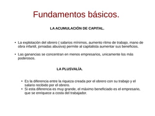 Fundamentos básicos.
LA ACUMULACIÓN DE CAPITAL.
● La explotación del obrero ( salarios mínimos, aumento ritmo de trabajo, mano de
obra infantil, jornadas abusiva) permite al capitalista aumentar sus beneficios.
● Las ganancias se concentran en menos empresarios, unicamente los más
poderosos.
LA PLUSVALÍA.
● Es la diferencia entre la riqueza creada por el obrero con su trabajo y el
salario recibido por el obrero.
● Si esta diferencia es muy grande, el máximo beneficiado es el empresario,
que se enriquece a costa del trabajador.
 