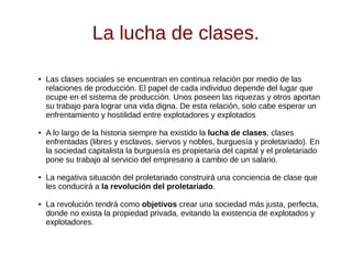 La lucha de clases.
● Las clases sociales se encuentran en continua relación por medio de las
relaciones de producción. El papel de cada individuo depende del lugar que
ocupe en el sistema de producción. Unos poseen las riquezas y otros aportan
su trabajo para lograr una vida digna. De esta relación, solo cabe esperar un
enfrentamiento y hostilidad entre explotadores y explotados
● A lo largo de la historia siempre ha existido la lucha de clases, clases
enfrentadas (libres y esclavos, siervos y nobles, burguesía y proletariado). En
la sociedad capitalista la burguesía es propietaria del capital y el proletariado
pone su trabajo al servicio del empresario a cambio de un salario.
● La negativa situación del proletariado construirá una conciencia de clase que
les conducirá a la revolución del proletariado.
● La revolución tendrá como objetivos crear una sociedad más justa, perfecta,
donde no exista la propiedad privada, evitando la existencia de explotados y
explotadores.
 